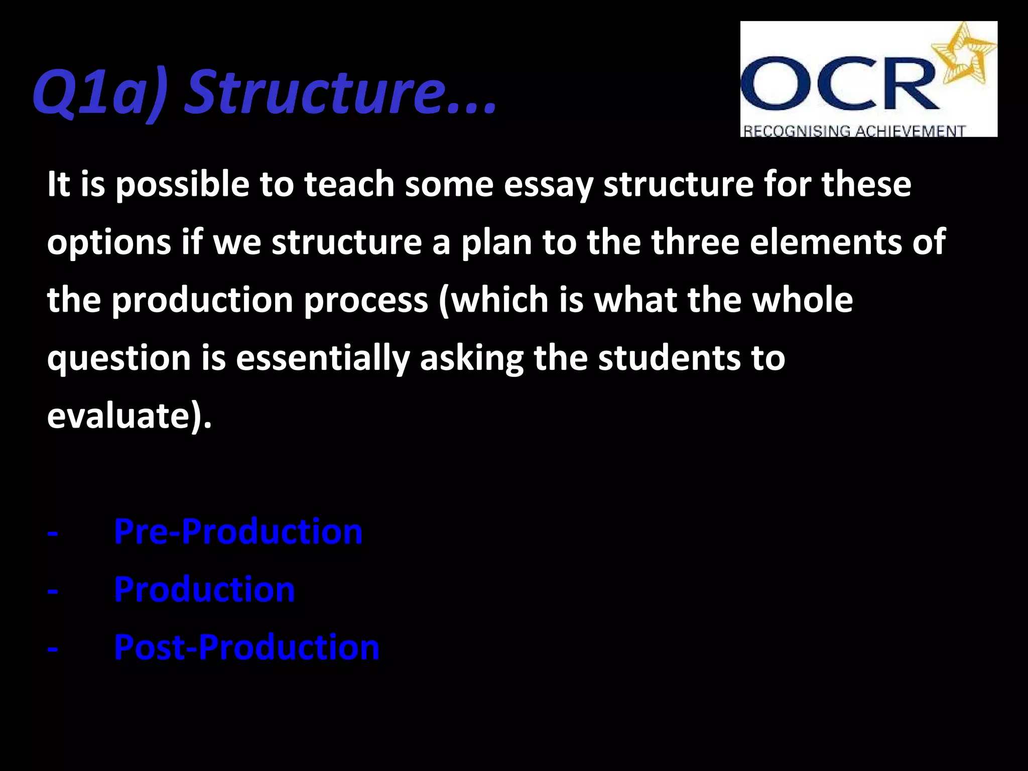 Q1a) Structure...
It is possible to teach some essay structure for these
options if we structure a plan to the three elements of
the production process (which is what the whole
question is essentially asking the students to
evaluate).
- Pre-Production
- Production
- Post-Production
 
