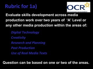 Rubric for 1a)
Evaluate skills development across media
production work over two years of ‘A’ Level or
any other media production within the areas of:
• Digital Technology
• Creativity
• Research and Planning
• Post Production
• Use of Real Media Texts
Question can be based on one or two of the areas.
 