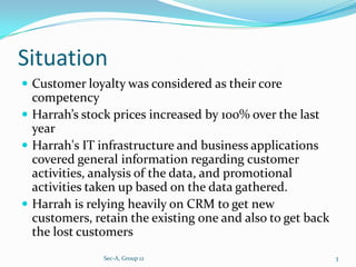Situation
 Customer loyalty was considered as their core
  competency
 Harrah’s stock prices increased by 100% over the last
  year
 Harrah's IT infrastructure and business applications
  covered general information regarding customer
  activities, analysis of the data, and promotional
  activities taken up based on the data gathered.
 Harrah is relying heavily on CRM to get new
  customers, retain the existing one and also to get back
  the lost customers
               Sec-A, Group 12                              3
 