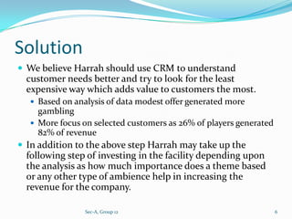 Solution
 We believe Harrah should use CRM to understand
  customer needs better and try to look for the least
  expensive way which adds value to customers the most.
   Based on analysis of data modest offer generated more
    gambling
   More focus on selected customers as 26% of players generated
    82% of revenue
 In addition to the above step Harrah may take up the
  following step of investing in the facility depending upon
  the analysis as how much importance does a theme based
  or any other type of ambience help in increasing the
  revenue for the company.

                Sec-A, Group 12                                    6
 