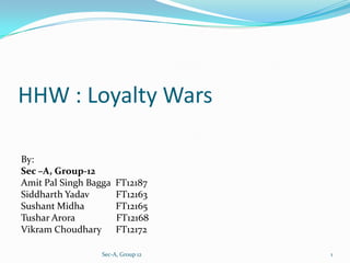 HHW : Loyalty Wars

By:
Sec –A, Group-12
Amit Pal Singh Bagga   FT12187
Siddharth Yadav        FT12163
Sushant Midha          FT12165
Tushar Arora           FT12168
Vikram Choudhary       FT12172

                  Sec-A, Group 12   1
 