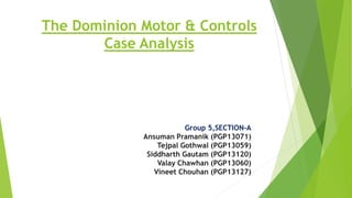 The Dominion Motor & Controls
Case Analysis
Group 5,SECTION-A
Ansuman Pramanik (PGP13071)
Tejpal Gothwal (PGP13059)
Siddharth Gautam (PGP13120)
Valay Chawhan (PGP13060)
Vineet Chouhan (PGP13127)
 
