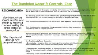 The Dominion Motor & Controls Case
RECOMMENDATION
Dominion Motors
should develop new
design of motors &
continue selling the
10 hp motors at
same prices
Dominion Motors should develop the new design of the motors and till the development phase they should
sell as per old specifications only without reducing the price of the 10 H.P motor.
But the design specifications should not follow the specifications given by Hamilton’s Field Test as these
specifications have not formally released yet & chances of deviations are more.
They should do market research to find out the exact pains & gains of the oil companies.
They should consult or may include the rig supervisors in design phase because their recommendations are
respected by other oil company personnel.
Why they should
develop new
design of motors?
Dominion motor has to develop the new design of the motors not only because the Hamilton is coming up
with new specifications but instead there is already a need to develop new design because of the following
reasons:
New Regulations by Power Companies:
1.Overmotoring – Companies doing over motoring will be penalized so in future the companies will demand
the accurate machines which satisfies their needs ( winter –extra torque)
2. Changes in the power rate charges – as per new regulations now the power will be charged according to
the H.P of the motors hence Oil companies will definitely demand low H.P motors which will give required
torque.
3.New design have to follow the NEMA norms to maintain credibility in the market.
 