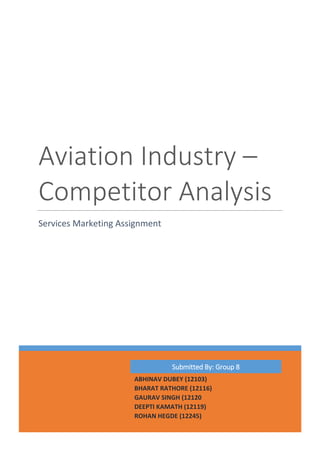 Aviation Industry –
Competitor Analysis
Services Marketing Assignment
Submitted By: Group 8
ABHINAV DUBEY (12103)
BHARAT RATHORE (12116)
GAURAV SINGH (12120
DEEPTI KAMATH (12119)
ROHAN HEGDE (12245)
 