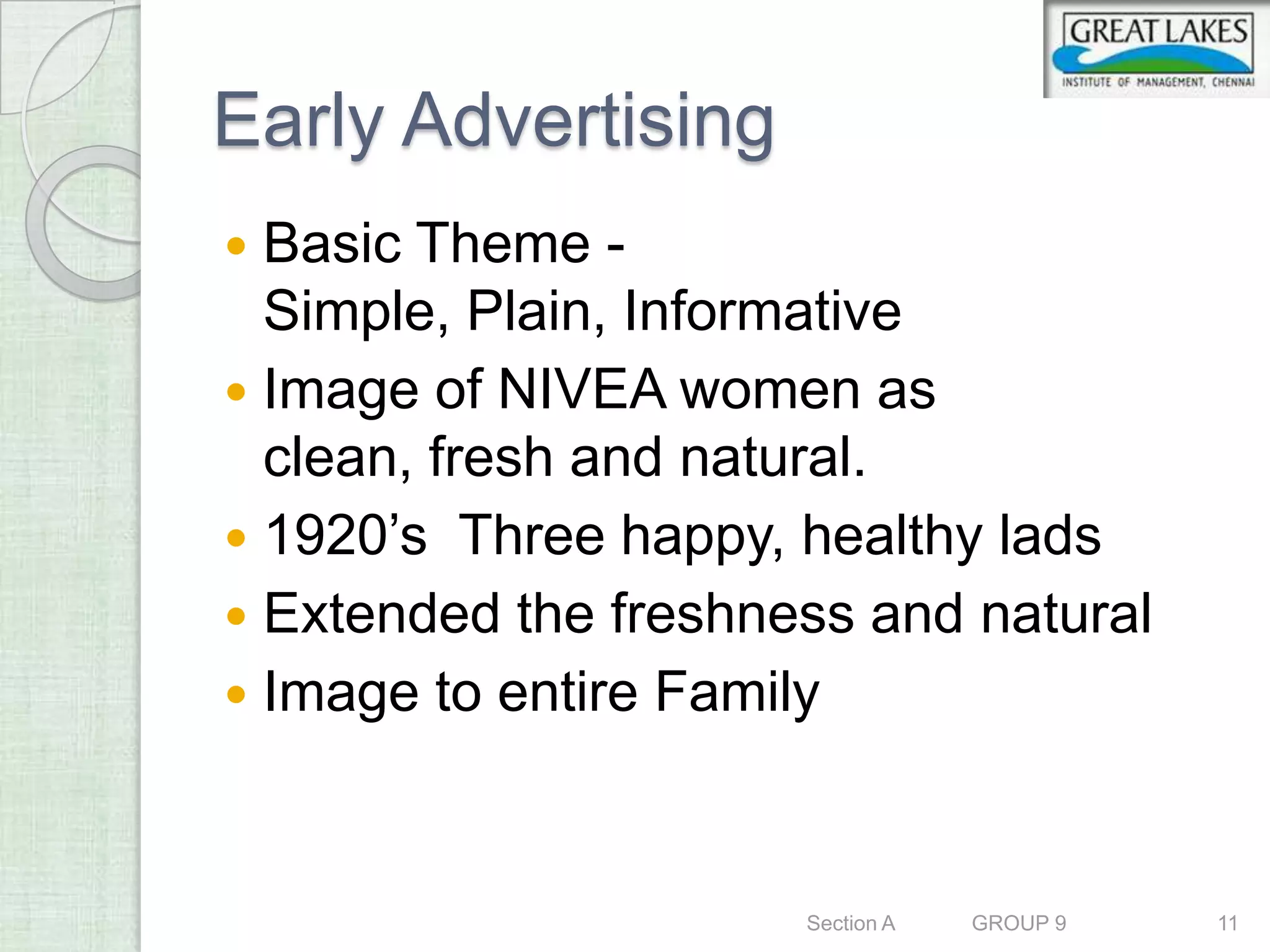 Early Advertising
 Basic Theme -
  Simple, Plain, Informative
 Image of NIVEA women as
  clean, fresh and natural.
 1920’s Three happy, healthy lads
 Extended the freshness and natural
 Image to entire Family



                      Section A   GROUP 9   11
 