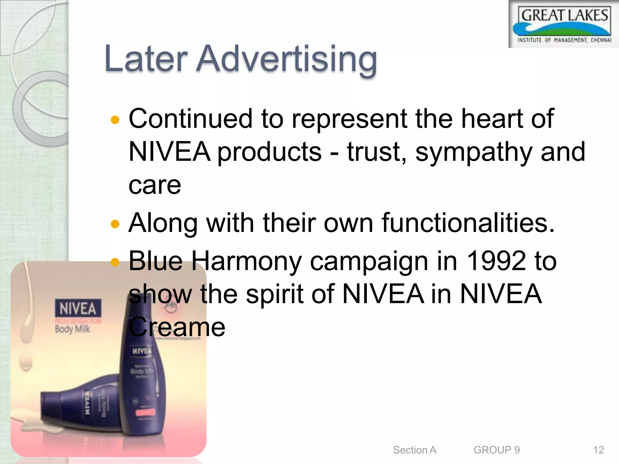 Later Advertising
 Continued to represent the heart of
  NIVEA products - trust, sympathy and
  care
 Along with their own functionalities.
 Blue Harmony campaign in 1992 to
  show the spirit of NIVEA in NIVEA
  Creame



                       Section A   GROUP 9   12
 
