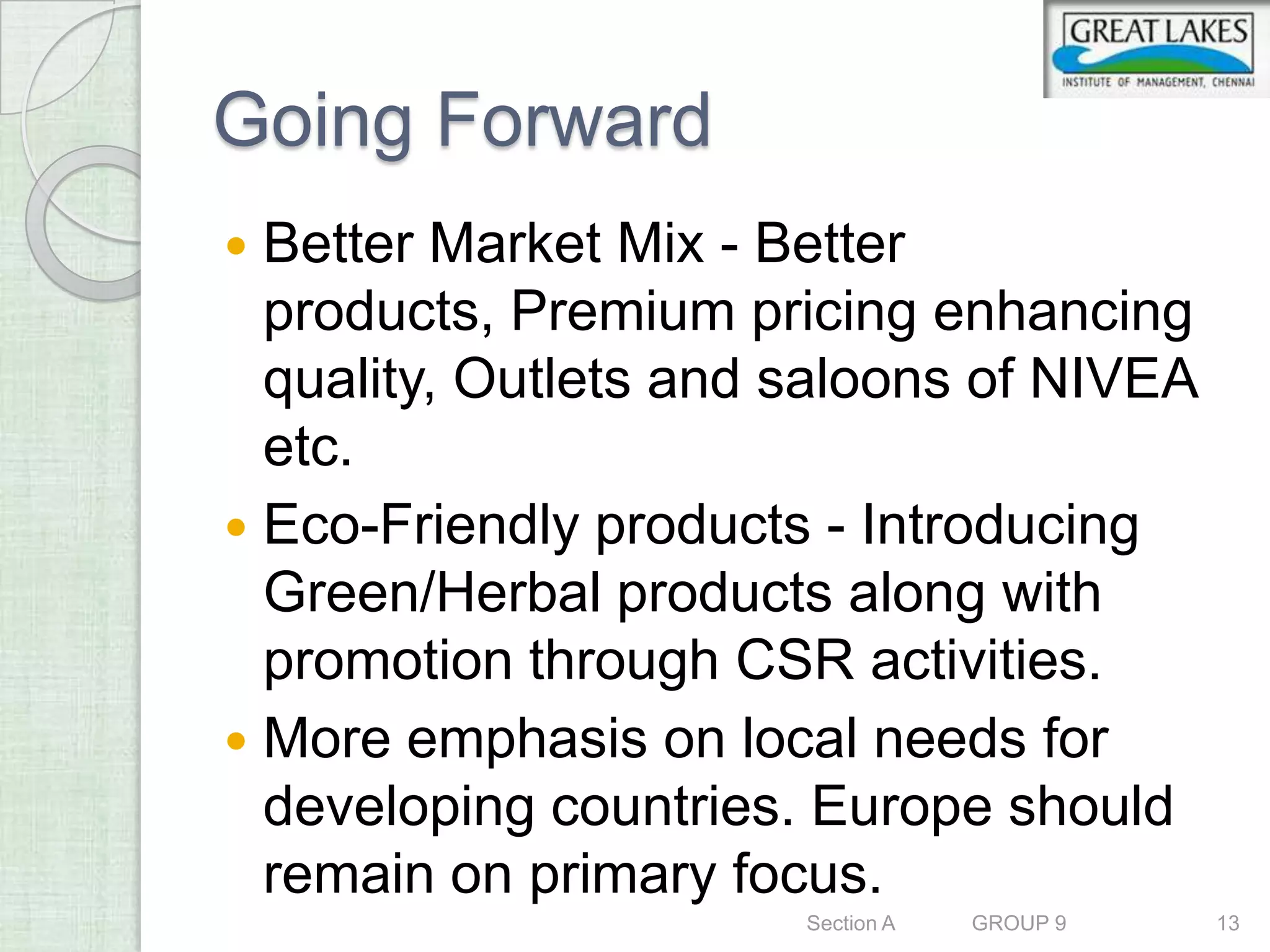 Going Forward
 Better Market Mix - Better
  products, Premium pricing enhancing
  quality, Outlets and saloons of NIVEA
  etc.
 Eco-Friendly products - Introducing
  Green/Herbal products along with
  promotion through CSR activities.
 More emphasis on local needs for
  developing countries. Europe should
  remain on primary focus.
                       Section A   GROUP 9   13
 