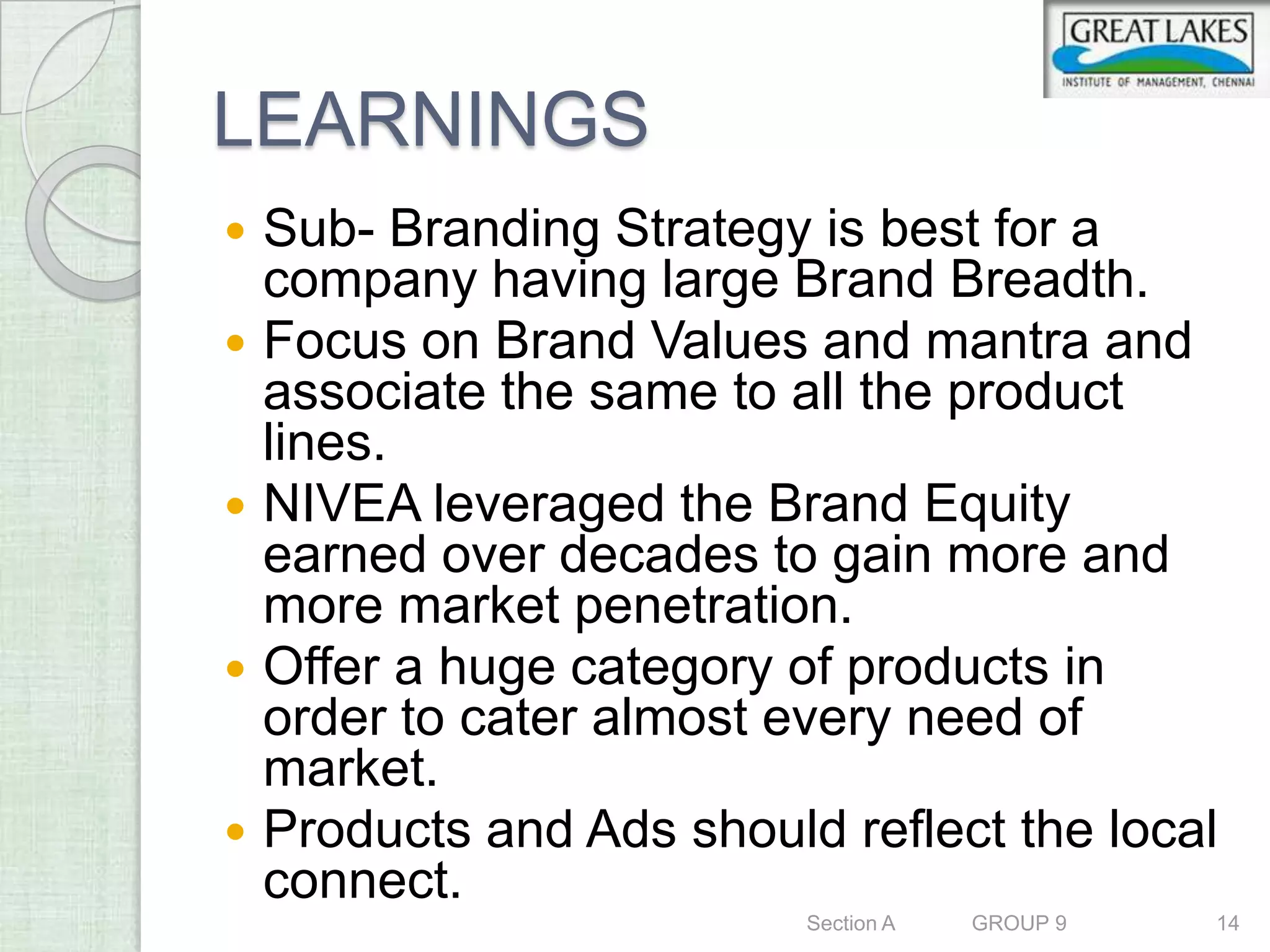 LEARNINGS
   Sub- Branding Strategy is best for a
    company having large Brand Breadth.
   Focus on Brand Values and mantra and
    associate the same to all the product
    lines.
   NIVEA leveraged the Brand Equity
    earned over decades to gain more and
    more market penetration.
   Offer a huge category of products in
    order to cater almost every need of
    market.
   Products and Ads should reflect the local
    connect.
                           Section A   GROUP 9   14
 