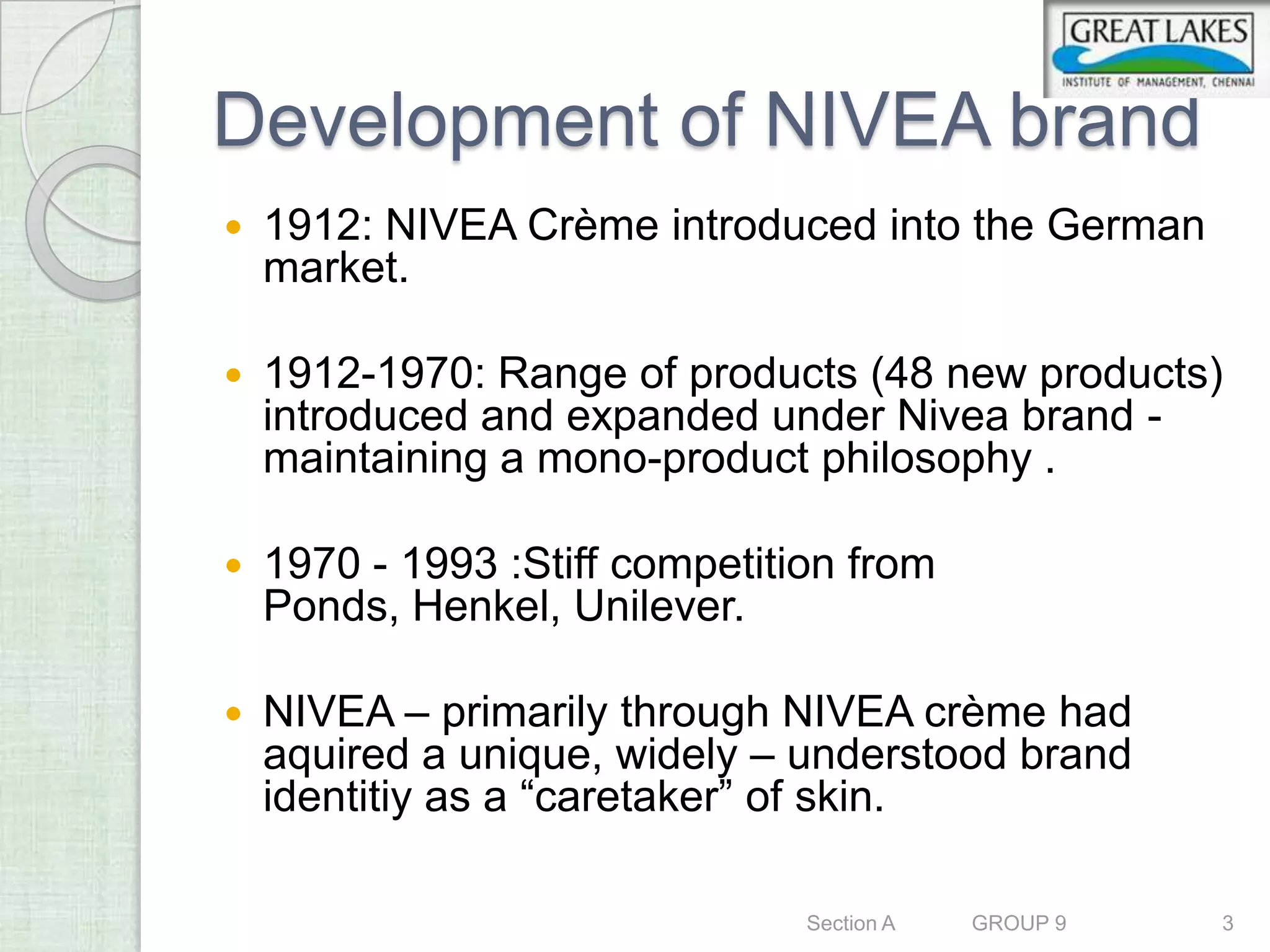 Development of NIVEA brand
   1912: NIVEA Crème introduced into the German
    market.

   1912-1970: Range of products (48 new products)
    introduced and expanded under Nivea brand -
    maintaining a mono-product philosophy .

   1970 - 1993 :Stiff competition from
    Ponds, Henkel, Unilever.

   NIVEA – primarily through NIVEA crème had
    aquired a unique, widely – understood brand
    identitiy as a “caretaker” of skin.

                                Section A   GROUP 9   3
 