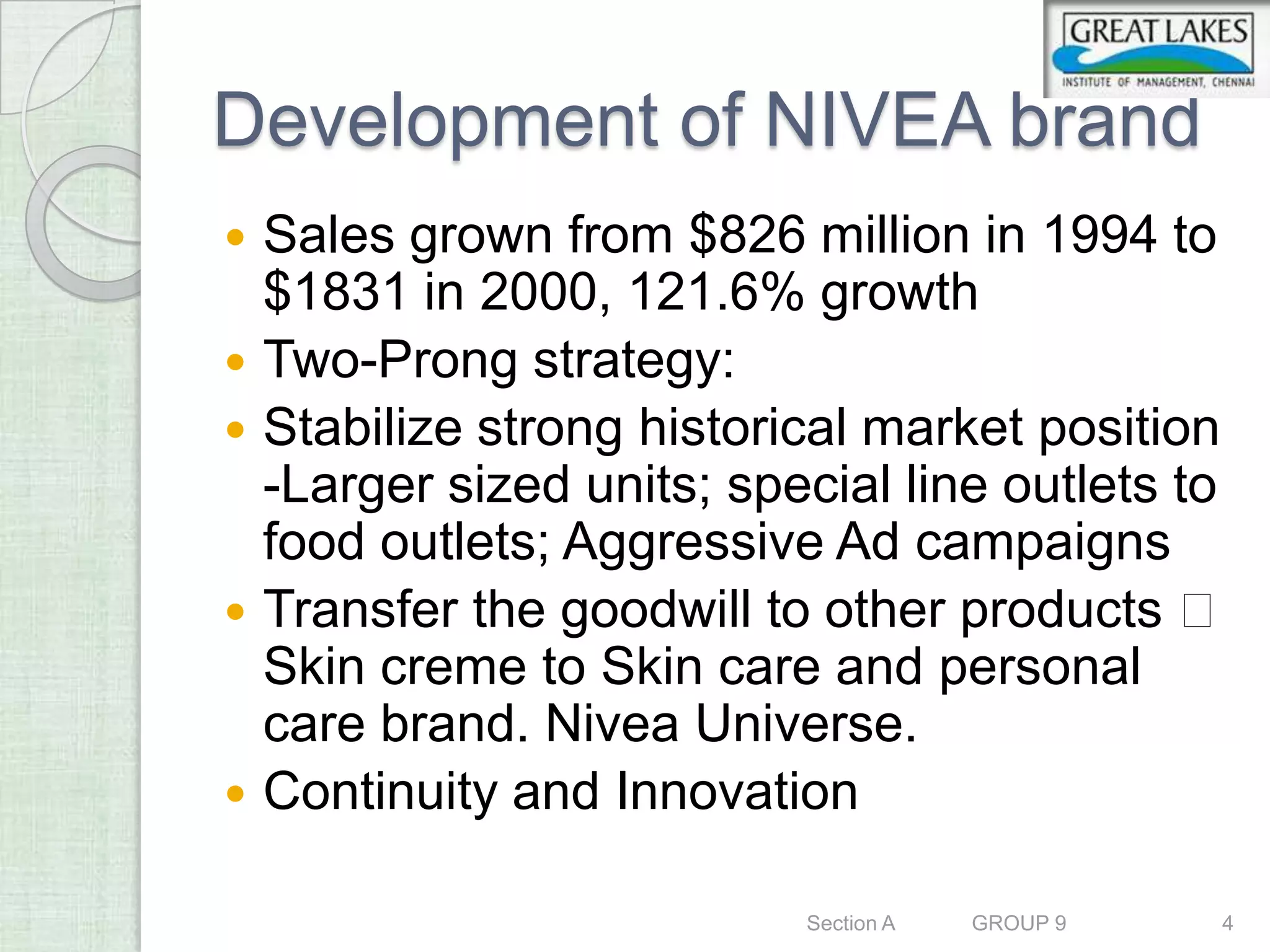Development of NIVEA brand
   Sales grown from $826 million in 1994 to
    $1831 in 2000, 121.6% growth
   Two-Prong strategy:
   Stabilize strong historical market position
    -Larger sized units; special line outlets to
    food outlets; Aggressive Ad campaigns
   Transfer the goodwill to other products 
    Skin creme to Skin care and personal
    care brand. Nivea Universe.
   Continuity and Innovation

                            Section A   GROUP 9   4
 