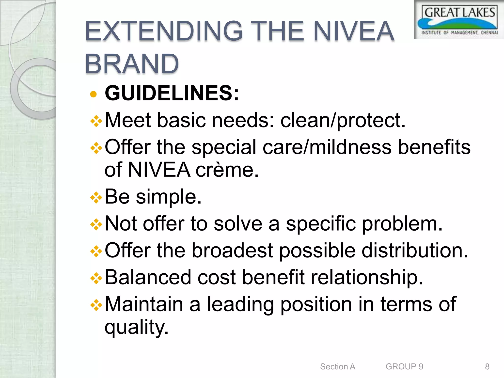EXTENDING THE NIVEA
BRAND
 GUIDELINES:
 Meet basic needs: clean/protect.
 Offer the special care/mildness benefits
  of NIVEA crème.
 Be simple.
 Not offer to solve a specific problem.
 Offer the broadest possible distribution.
 Balanced cost benefit relationship.
 Maintain a leading position in terms of
  quality.
                          Section A   GROUP 9   8
 