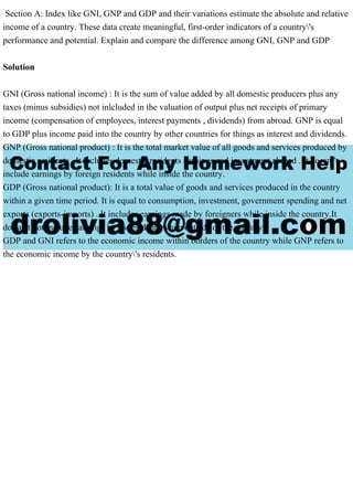 Section A: Index like GNI, GNP and GDP and their variations estimate the absolute and relative
income of a country. These data create meaningful, first-order indicators of a country's
performance and potential. Explain and compare the difference among GNI, GNP and GDP
Solution
GNI (Gross national income) : It is the sum of value added by all domestic producers plus any
taxes (minus subsidies) not inlcluded in the valuation of output plus net receipts of primary
income (compensation of employees, interest payments , dividends) from abroad. GNP is equal
to GDP plus income paid into the country by other countries for things as interest and dividends.
GNP (Gross national product) : It is the total market value of all goods and services produced by
domestic residents . It includes domestic residents earnings and investment abroad . It doesn't
include earnings by foreign residents while inside the country.
GDP (Gross national product): It is a total value of goods and services produced in the country
within a given time period. It is equal to consumption, investment, government spending and net
exports (exports-imports) . It includes earnings made by foreigners while inside the country.It
doesn't not include earnings by its residents while outside of the country.
GDP and GNI refers to the economic income within borders of the country while GNP refers to
the economic income by the country's residents.
 