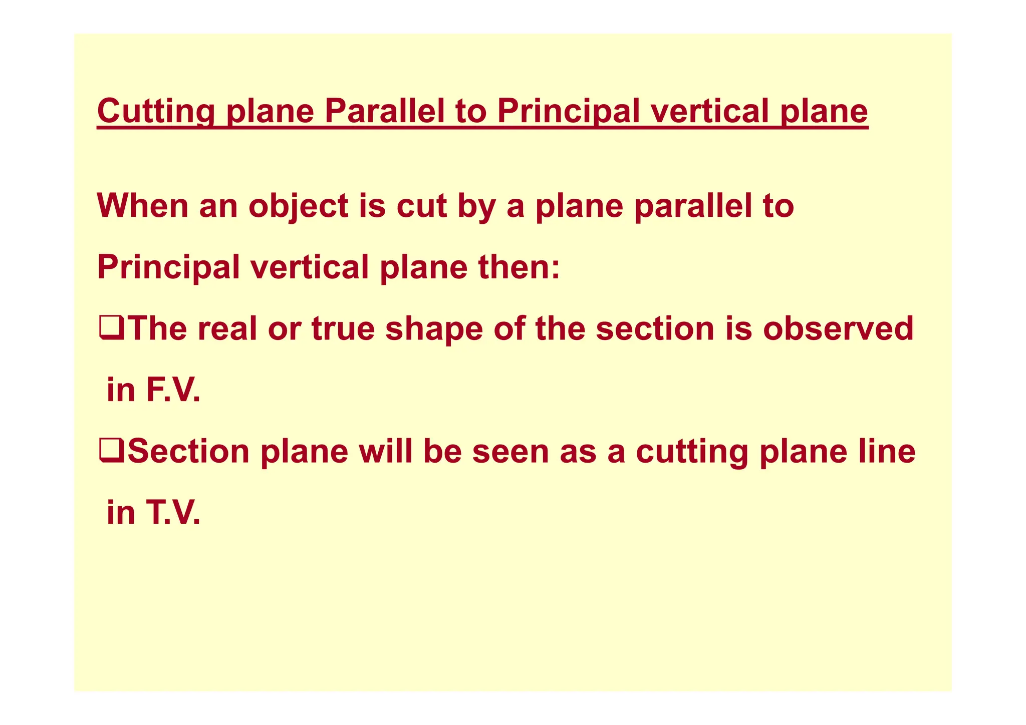 Cutting plane Parallel to Principal vertical plane
Cutting plane Parallel to Principal vertical plane
Wh bj t i t b l ll l t
When an object is cut by a plane parallel to
Principal vertical plane then:
p p
‰The real or true shape of the section is observed
in F.V.
‰Section plane ill be seen as a c tting plane line
‰Section plane will be seen as a cutting plane line
in T.V.
 