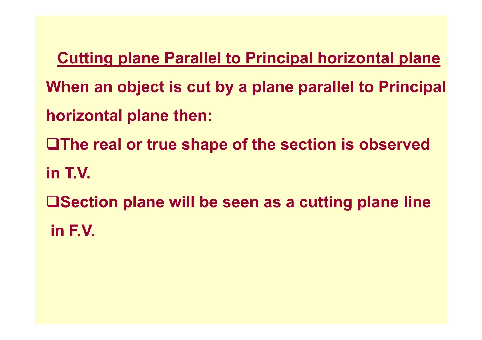 C tti l P ll l t P i i l h i t l l
Cutting plane Parallel to Principal horizontal plane
When an object is cut by a plane parallel to Principal
j y p p p
horizontal plane then:
‰The real or true shape of the section is observed
i T V
in T.V.
‰Section plane will be seen as a cutting plane line
p g p
in F.V.
 