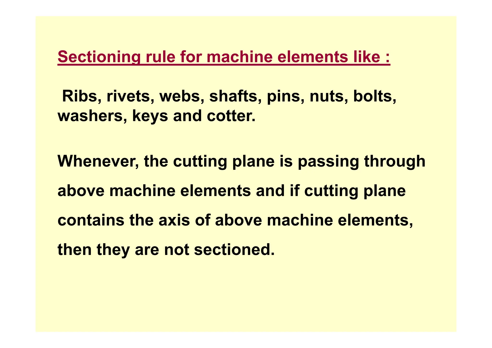 Sectioning rule for machine elements like :
Sectioning rule for machine elements like :
Ribs rivets webs shafts pins nuts bolts
Ribs, rivets, webs, shafts, pins, nuts, bolts,
washers, keys and cotter.
Whenever, the cutting plane is passing through
above machine elements and if cutting plane
contains the axis of above machine elements,
then they are not sectioned.
then they are not sectioned.
 