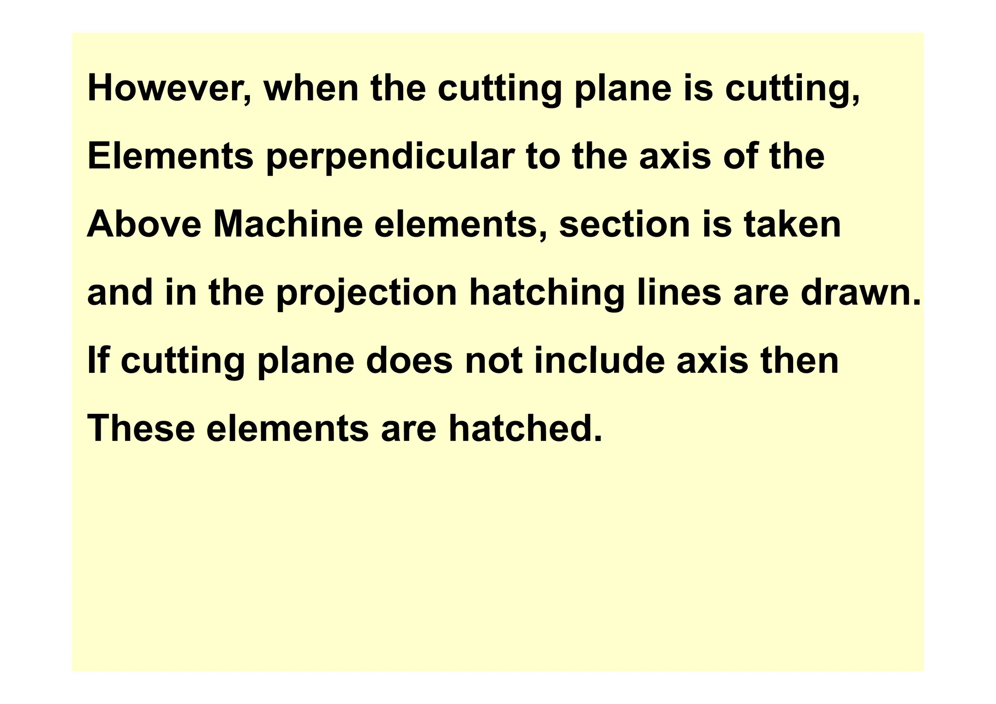 However, when the cutting plane is cutting,
Elements perpendicular to the axis of the
Above Machine elements, section is taken
and in the projection hatching lines are drawn.
If tti l d t i l d i th
If cutting plane does not include axis then
These elements are hatched
These elements are hatched.
 