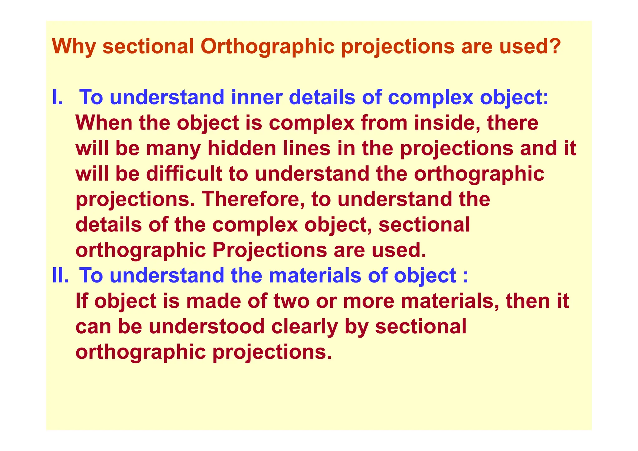 Why sectional Orthographic projections are used?
I. To understand inner details of complex object:
When the object is complex from inside there
When the object is complex from inside, there
will be many hidden lines in the projections and it
will be difficult to understand the orthographic
will be difficult to understand the orthographic
projections. Therefore, to understand the
details of the complex object sectional
details of the complex object, sectional
orthographic Projections are used.
II To understand the materials of object :
II. To understand the materials of object :
If object is made of two or more materials, then it
can be understood clearly by sectional
can be understood clearly by sectional
orthographic projections.
 