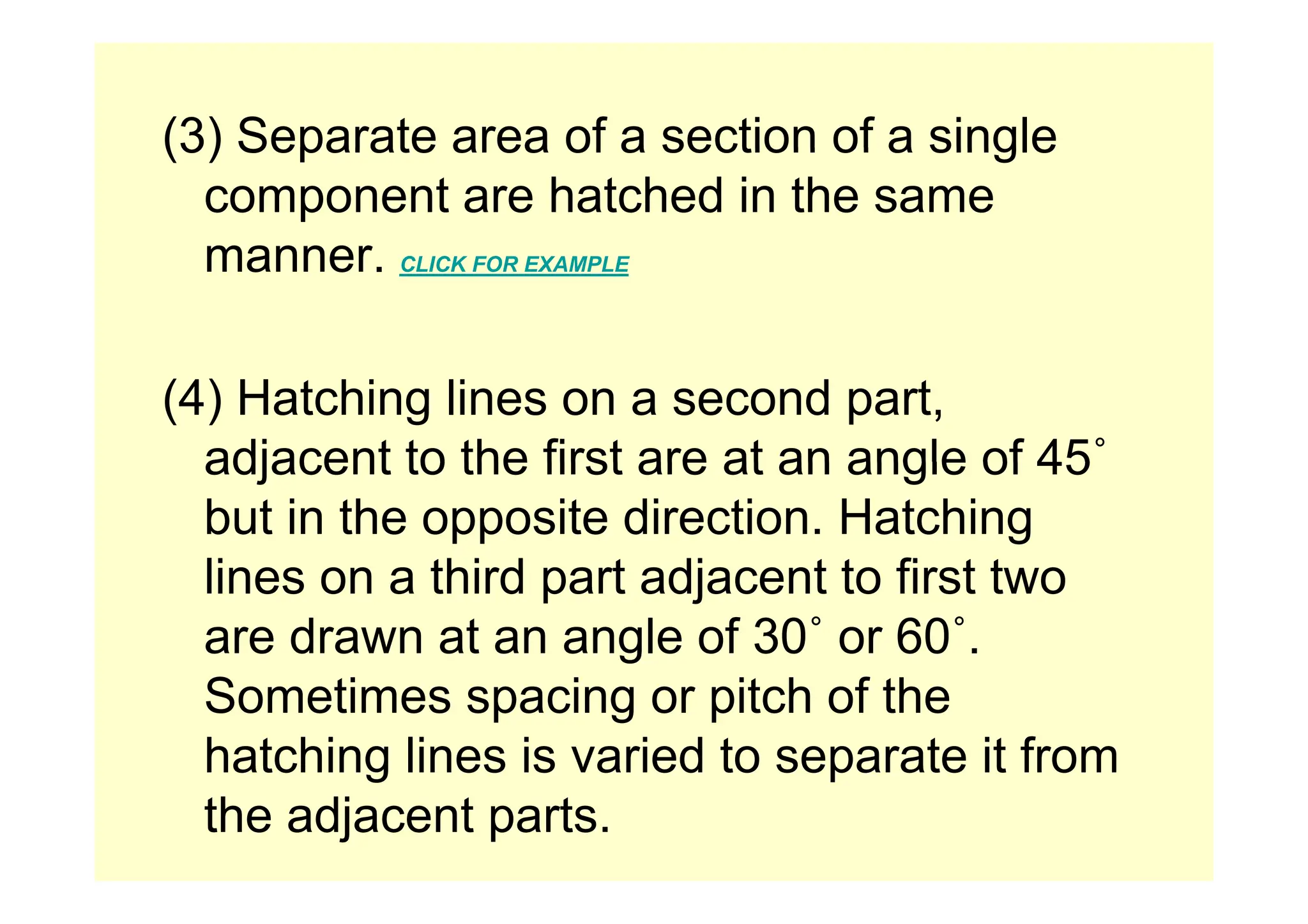 (3) Separate area of a section of a single
(3) Separate area of a section of a single
component are hatched in the same
manner
manner. CLICK FOR EXAMPLE
(4) Hatching lines on a second part,
adjacent to the first are at an angle of 45˚
adjacent to the first are at an angle of 45
but in the opposite direction. Hatching
li thi d t dj t t fi t t
lines on a third part adjacent to first two
are drawn at an angle of 30˚ or 60˚.
Sometimes spacing or pitch of the
hatching lines is varied to separate it from
g p
the adjacent parts.
 