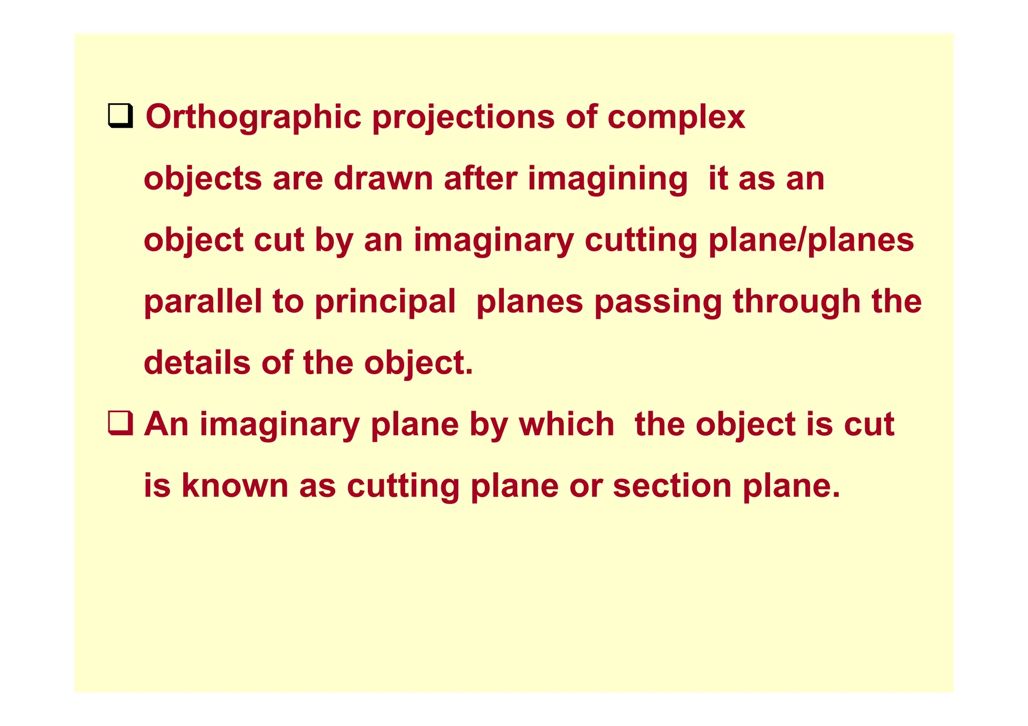 ‰ Orthographic projections of complex
‰ Orthographic projections of complex
objects are drawn after imagining it as an
object cut by an imaginary cutting plane/planes
parallel to principal planes passing through the
details of the object
details of the object.
‰ An imaginary plane by which the object is cut
is known as cutting plane or section plane.
 