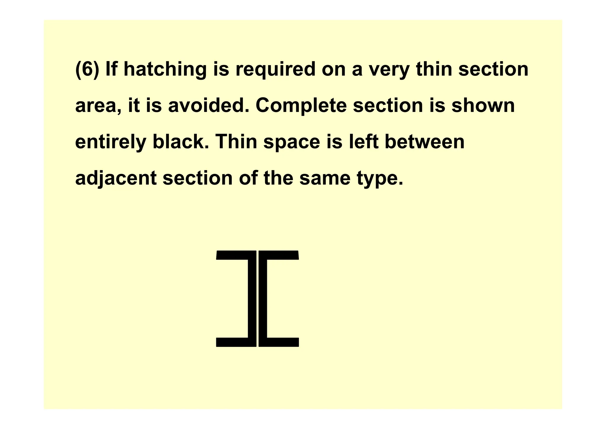 (6) If hatching is required on a very thin section
(6) If hatching is required on a very thin section
area, it is avoided. Complete section is shown
entirely black. Thin space is left between
adjacent section of the same type.
 