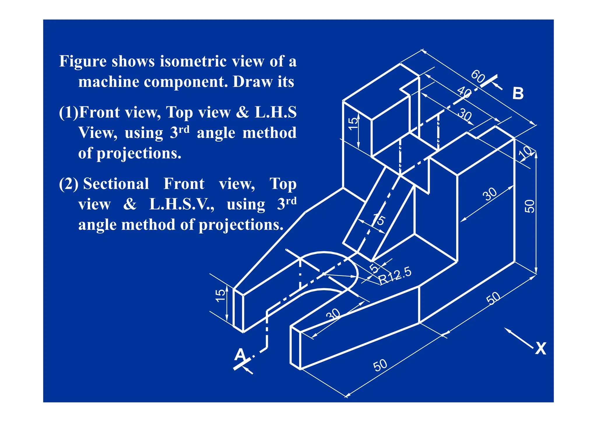 Figure shows isometric view of a
g
machine component. Draw its
(1)Front view, Top view & L.H.S
15
(1)Front view, Top view & L.H.S
View, using 3rd angle method
of projections.
50
(2) Sectional Front view, Top
view & L.H.S.V., using 3rd
5
, g
angle method of projections.
15
 