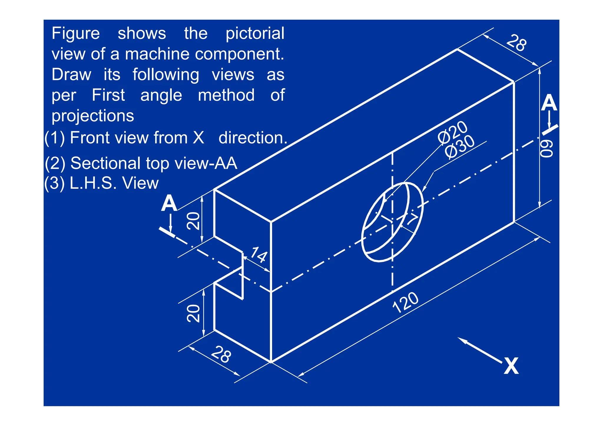 Figure shows the pictorial
view of a machine component.
D i f ll i i
A
A
Draw its following views as
per First angle method of
projections
60
60
projections
(1) Front view from X direction.
(2) Sectional top view-AA
0
0
A
A
(2) Sectional top view-AA
(3) L.H.S. View
20
20
0
0
20
20
X
X
X
X
 