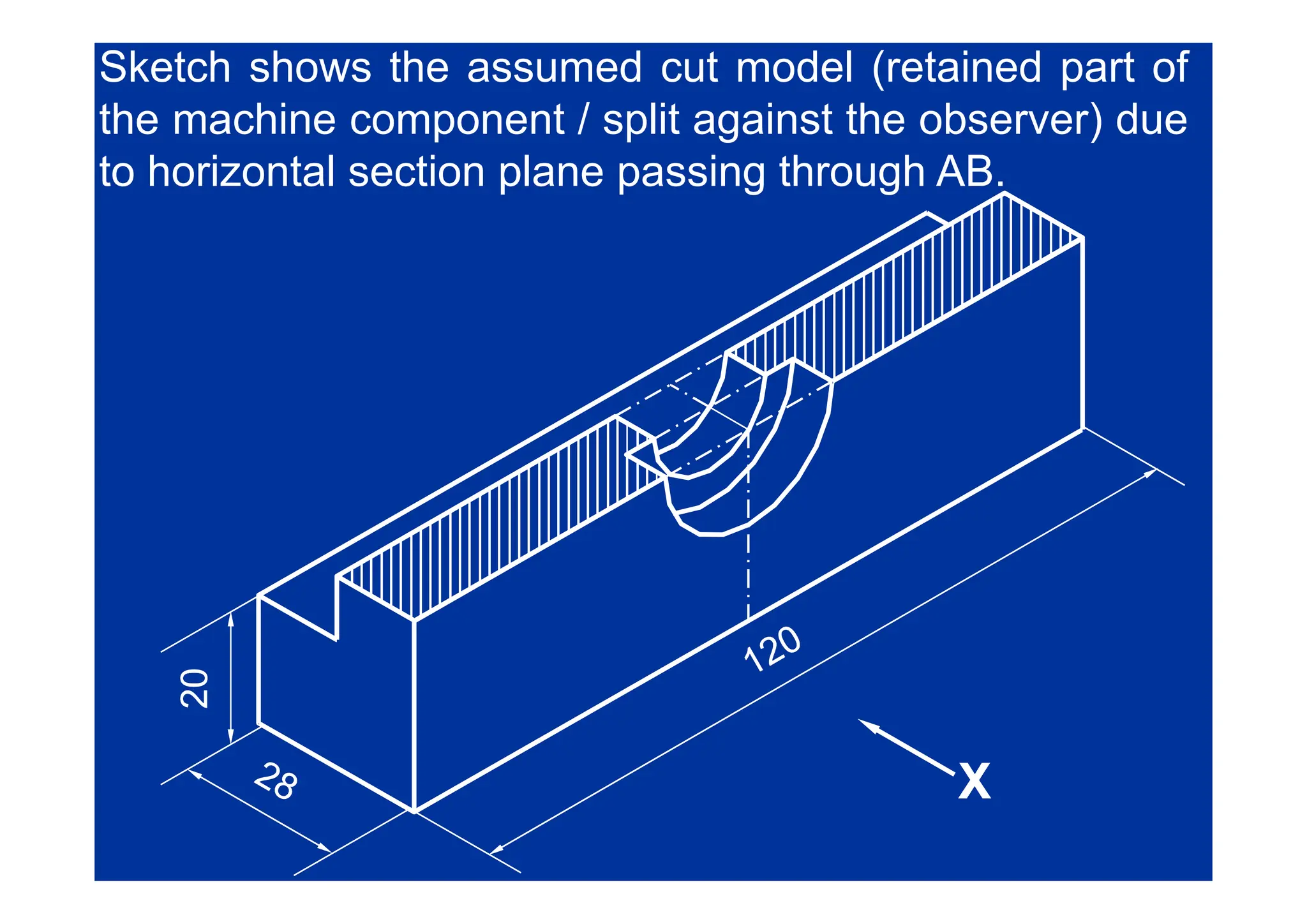 Sketch shows the assumed cut model (retained part of
the machine component / split against the observer) due
to horizontal section plane passing through AB.
0
0
20
20
X
X
X
X
 
