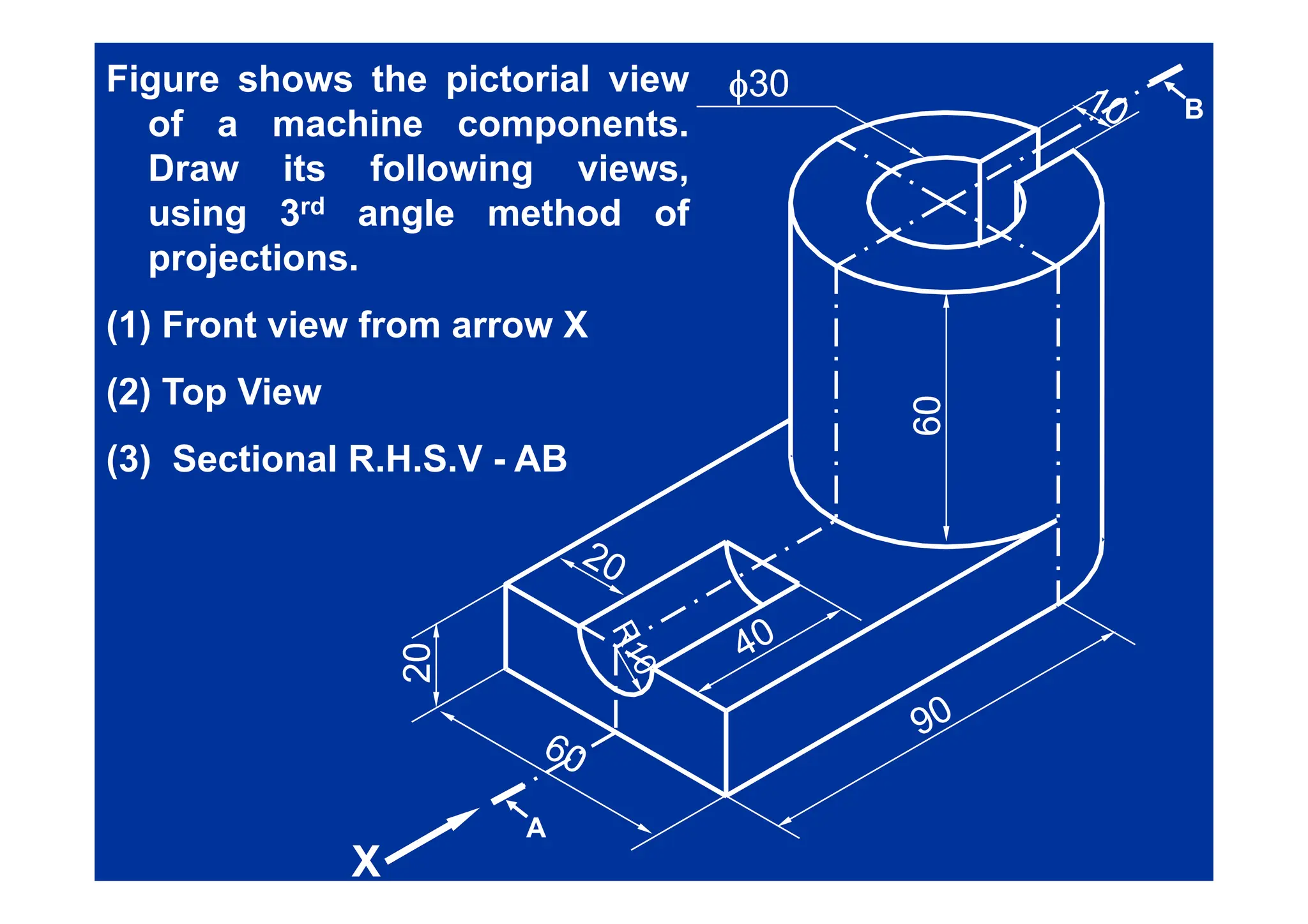 φ
φ30
30
B
Figure shows the pictorial view
of a machine components.
Draw its following views,
using 3rd angle method of
projections
projections.
(1) Front view from arrow X
60
60
(2) Top View
(3) Sectional R H S V - AB
(3) Sectional R.H.S.V - AB
20
20
2
2
X
X
A
 