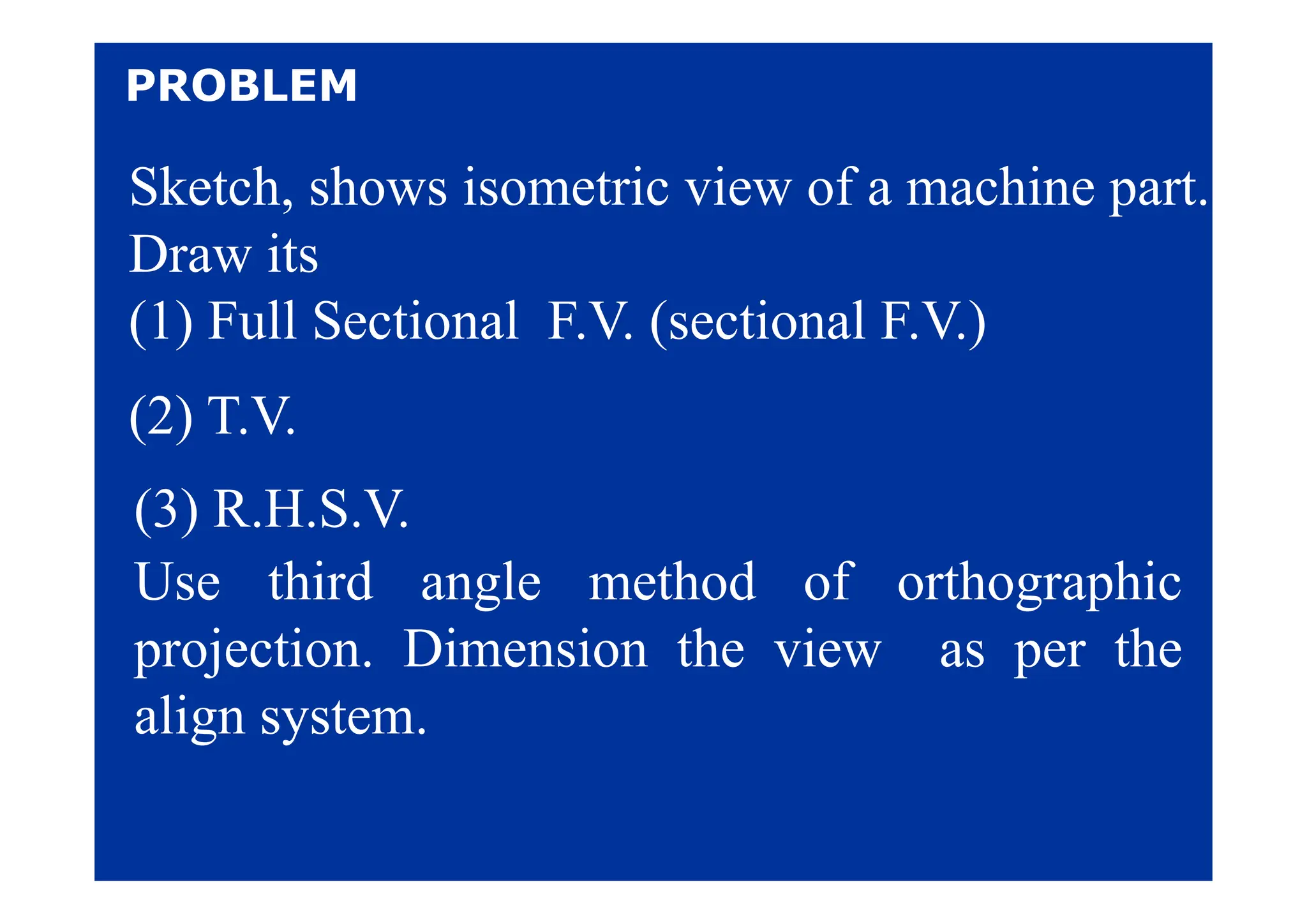 PROBLEM
Sketch, shows isometric view of a machine part.
Draw its
Draw its
(1) Full Sectional F.V. (sectional F.V.)
(2) T.V.
(3) R.H.S.V.
U thi d l th d f th hi
Use third angle method of orthographic
projection. Dimension the view as per the
p j p
align system.
 