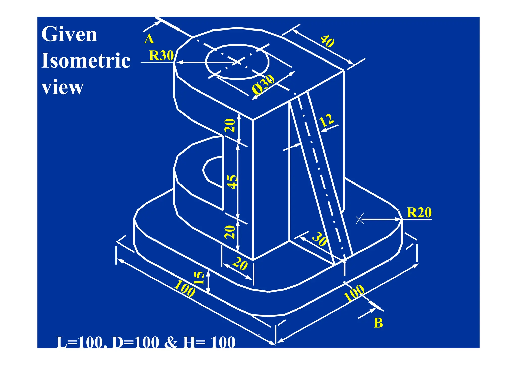 R30
A
Given
Given
Isometric
Isometric R30
Isometric
Isometric
view
view
R20
B
L=100, D=100 & H= 100
L=100, D=100 & H= 100
 