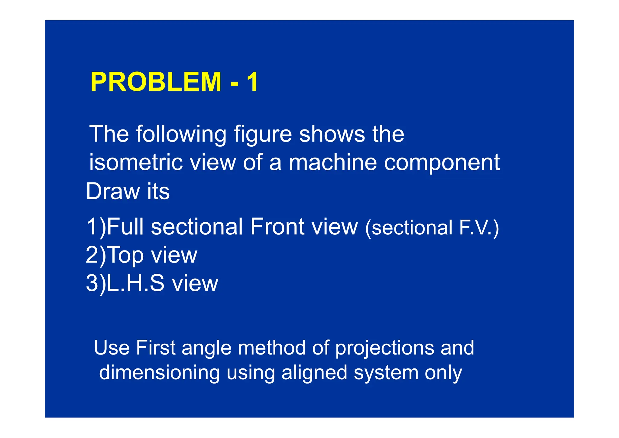 PROBLEM - 1
The following figure shows the
isometric view of a machine component
isometric view of a machine component
Draw its
1)F ll ti l F t i
1)Full sectional Front view (sectional F.V.)
2)Top view
3)L.H.S view
Use First angle method of projections and
di i i i li d t l
dimensioning using aligned system only
 