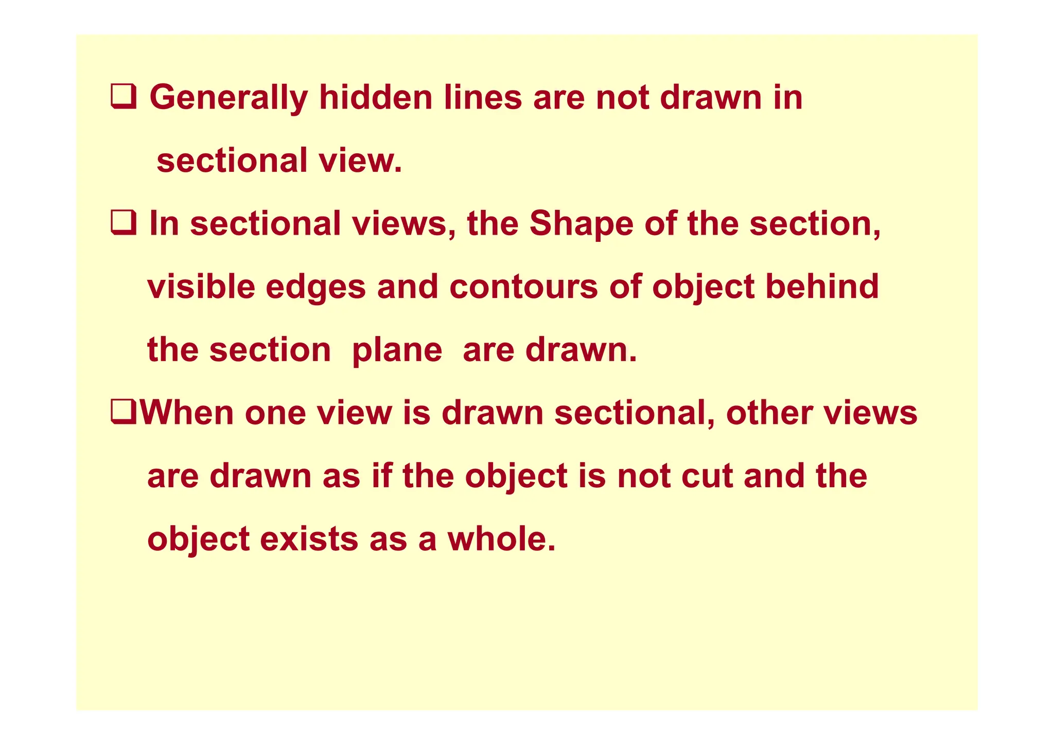 ‰ Generally hidden lines are not drawn in
sectional view.
‰ In sectional views, the Shape of the section,
visible edges and contours of object behind
visible edges and contours of object behind
the section plane are drawn.
‰When one view is drawn sectional, other views
are drawn as if the object is not cut and the
object exists as a whole
object exists as a whole.
 