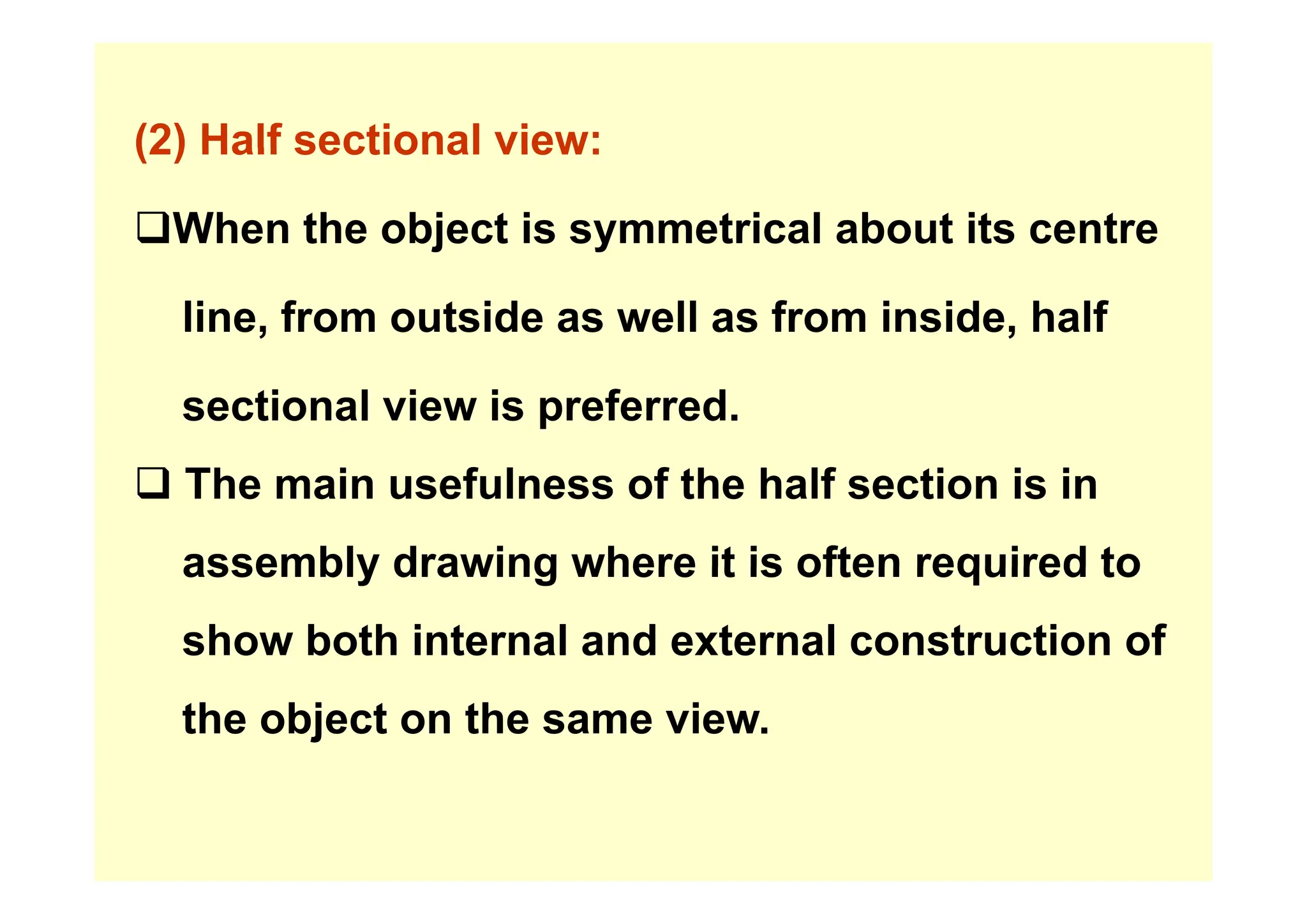 (2) Half sectional view:
(2) Half sectional view:
‰When the object is symmetrical about its centre
j y
line, from outside as well as from inside, half
sectional view is preferred.
‰ The main usefulness of the half section is in
assembly drawing where it is often required to
assembly drawing where it is often required to
show both internal and external construction of
the object on the same view.
 