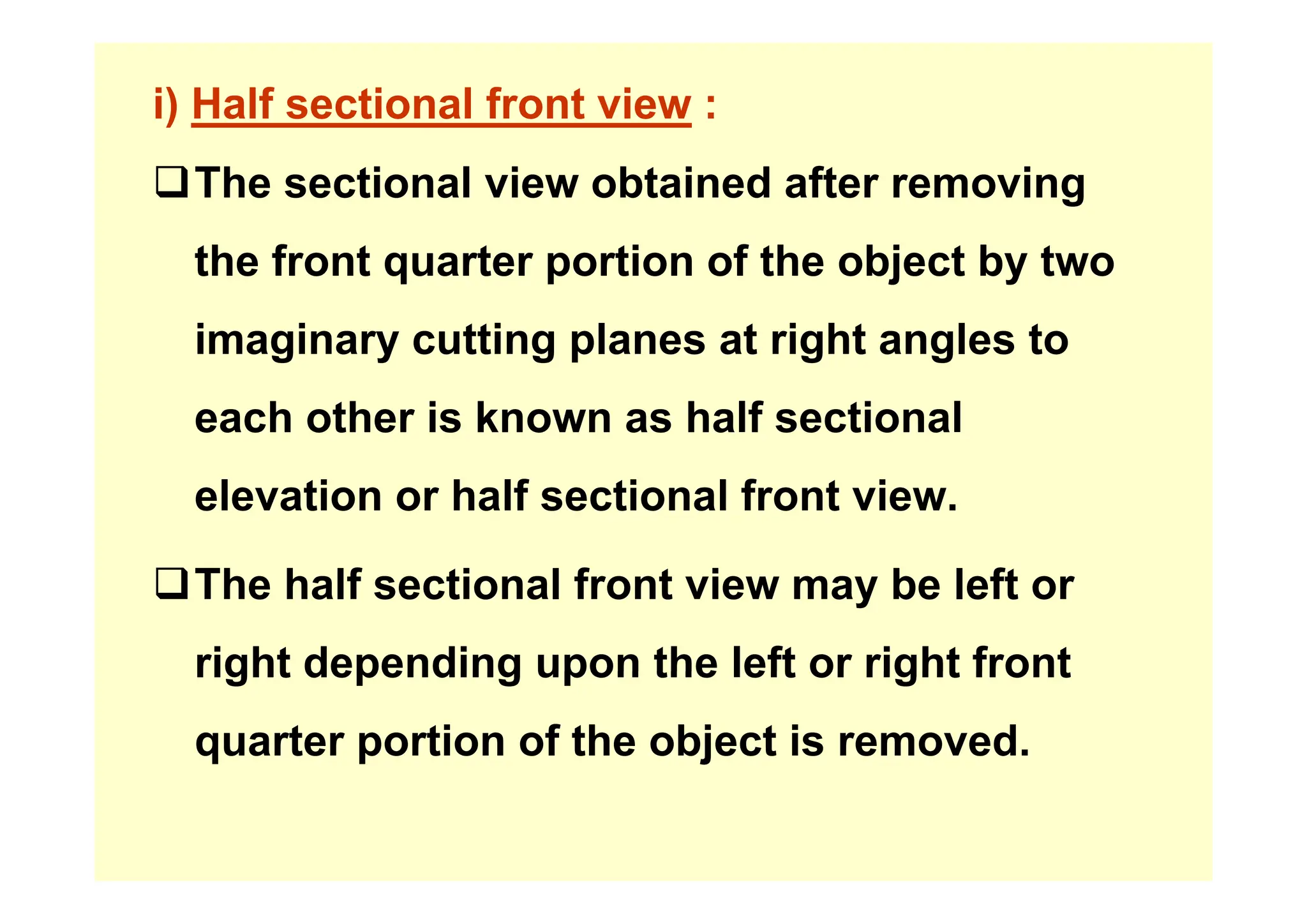 i) Half sectional front view :
‰The sectional view obtained after removing
th f t t ti f th bj t b t
the front quarter portion of the object by two
imaginary cutting planes at right angles to
g y g p g g
each other is known as half sectional
elevation or half sectional front view.
‰The half sectional front view may be left or
right depending upon the left or right front
right depending upon the left or right front
quarter portion of the object is removed.
 