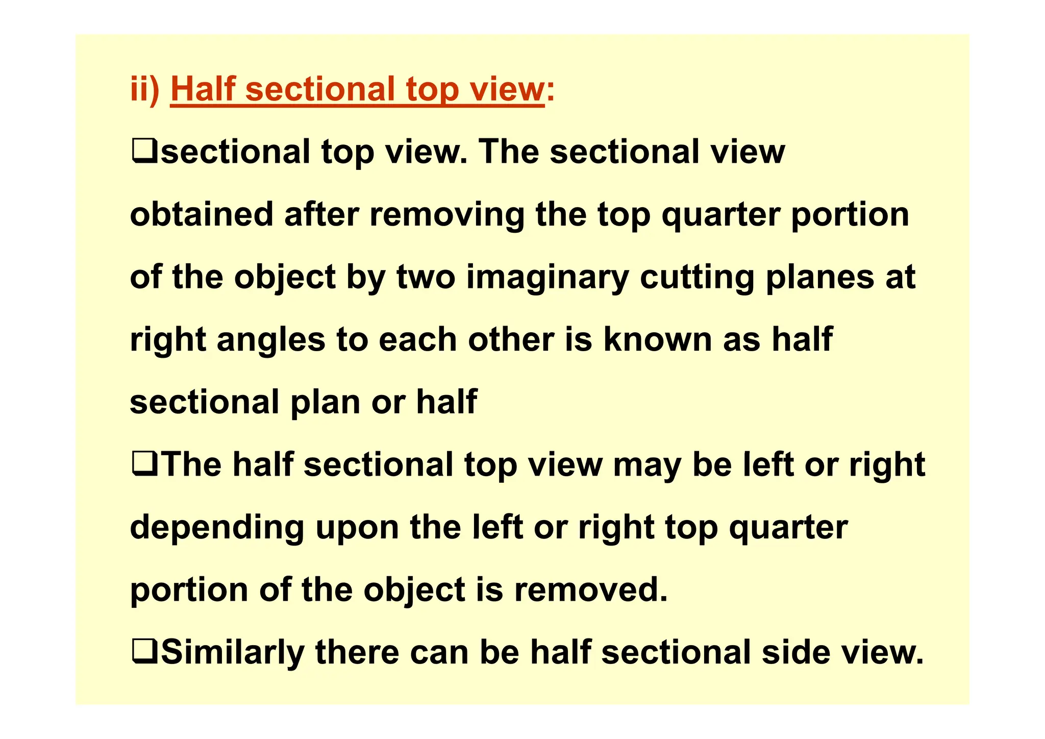ii) Half sectional top view:
‰sectional top view. The sectional view
bt i d ft i th t t ti
obtained after removing the top quarter portion
of the object by two imaginary cutting planes at
of the object by two imaginary cutting planes at
right angles to each other is known as half
sectional plan or half
‰Th h lf ti l t i b l ft i ht
‰The half sectional top view may be left or right
depending upon the left or right top quarter
depending upon the left or right top quarter
portion of the object is removed.
‰Similarly there can be half sectional side view.
 