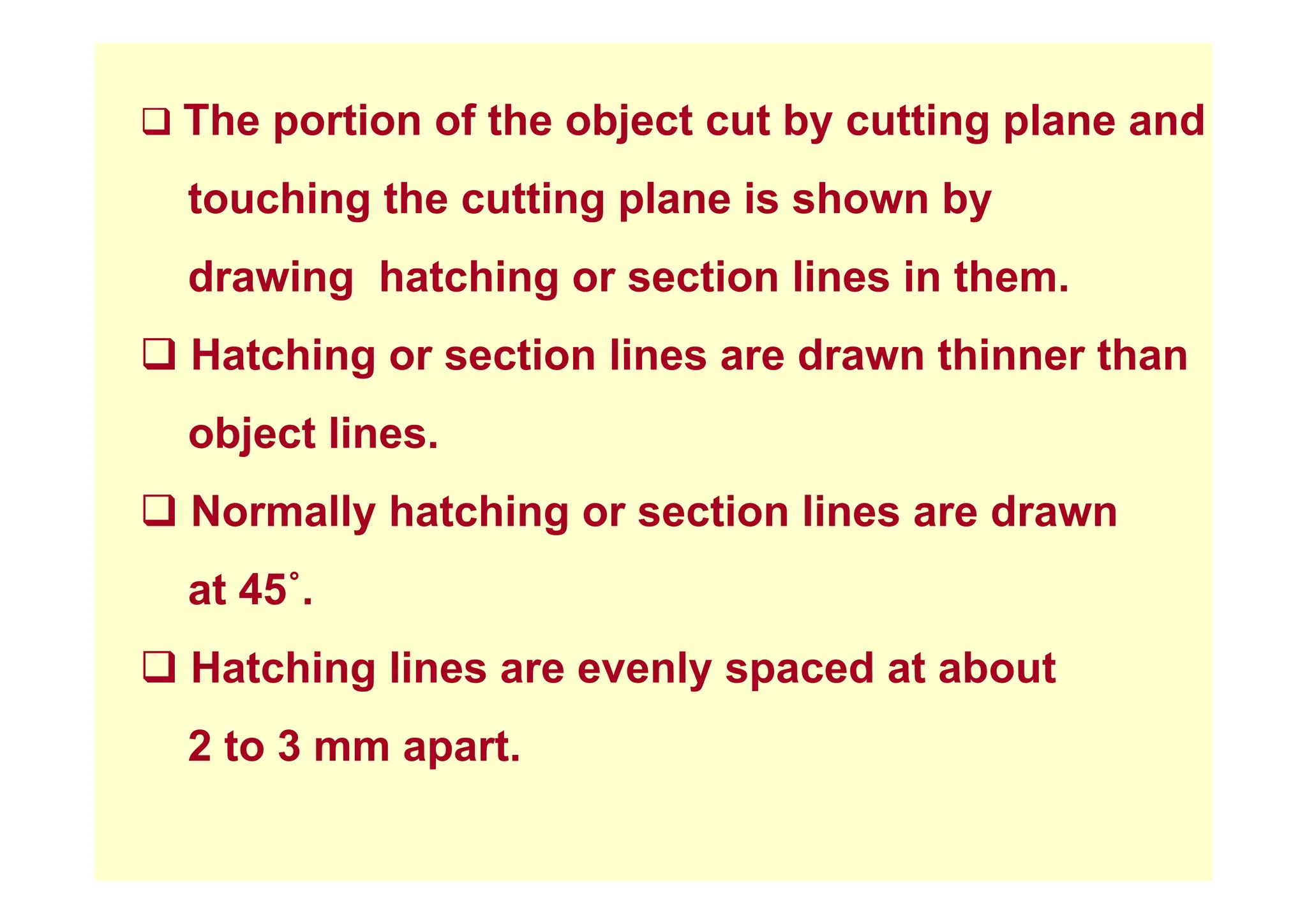 ‰ The portion of the object cut by cutting plane and
touching the cutting plane is shown by
drawing hatching or section lines in them.
‰ Hatching or section lines are drawn thinner than
‰ Hatching or section lines are drawn thinner than
object lines.
‰ Normally hatching or section lines are drawn
at 45˚.
‰ Hatching lines are evenly spaced at about
‰ Hatching lines are evenly spaced at about
2 to 3 mm apart.
 