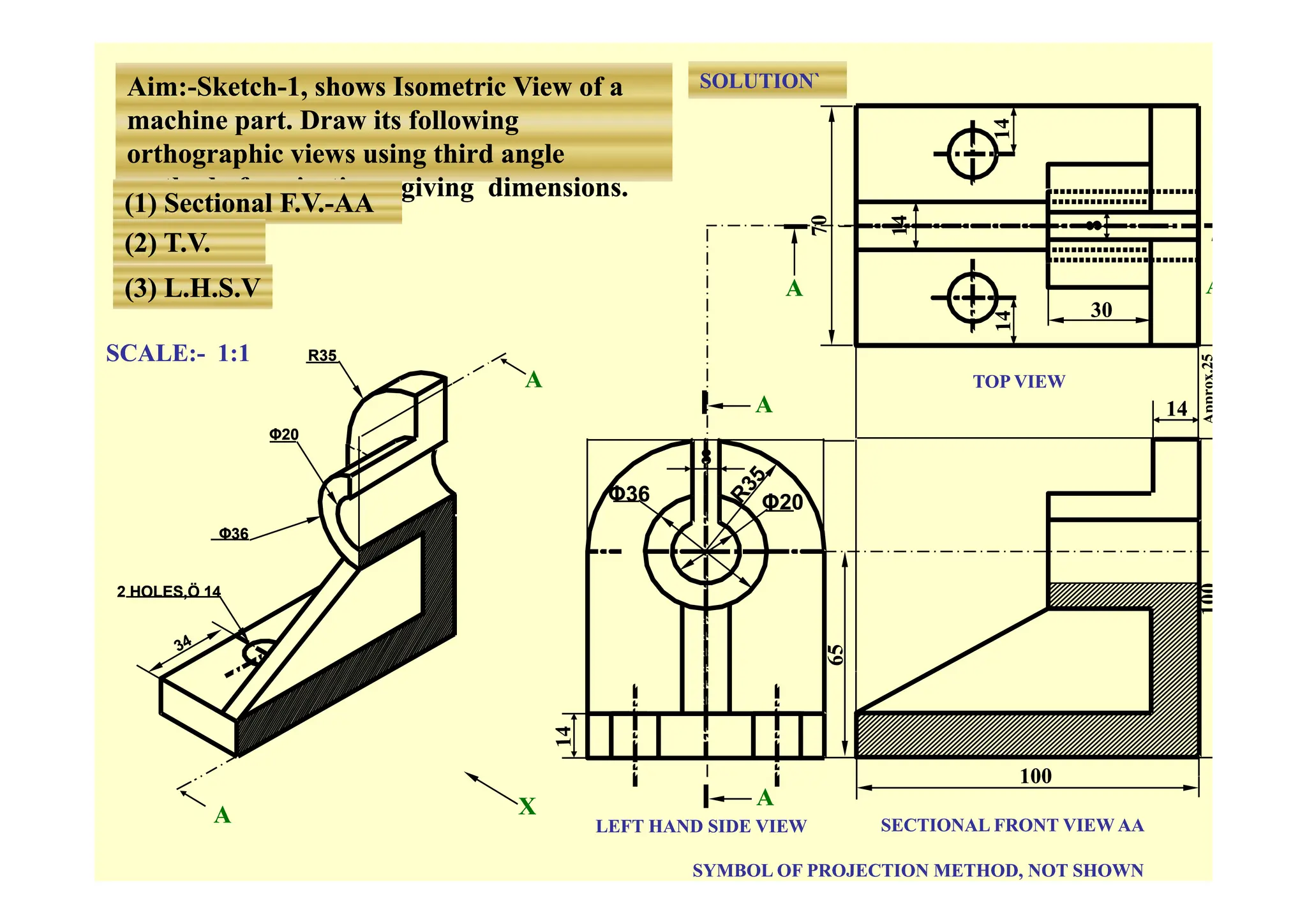 SOLUTION`
SOLUTION`
Aim:
Aim:-
-Sketch
Sketch-
-1, shows Isometric View of a
1, shows Isometric View of a
machine part. Draw its following
machine part. Draw its following
th hi i i thi d l
th hi i i thi d l
orthographic views using third angle
orthographic views using third angle
method of projections, giving dimensions.
method of projections, giving dimensions.
(1) Sectional F.V.
(1) Sectional F.V.-
-AA
AA
(2) T.V.
(2) T.V.
SCALE:
SCALE:-
- 1:1
1:1
A
A
A
A
R35
R35
( )
( )
(3) L.H.S.V
(3) L.H.S.V
30
30
A
A
TOP VIEW
TOP VIEW
SCALE:
SCALE: 1:1
1:1
8
8
Φ20
Φ20
R35
R35
A
A
14
14
8
8
Φ20
Φ20
Φ36
Φ36
Φ36
Φ36
100
100
2 HOLES,Ö 14
2 HOLES,Ö 14
A
A
LEFT HAND SIDE VIEW
LEFT HAND SIDE VIEW SECTIONAL FRONT VIEW AA
SECTIONAL FRONT VIEW AA
SYMBOL OF PROJECTION METHOD, NOT SHOWN
SYMBOL OF PROJECTION METHOD, NOT SHOWN
X
X
A
A
 