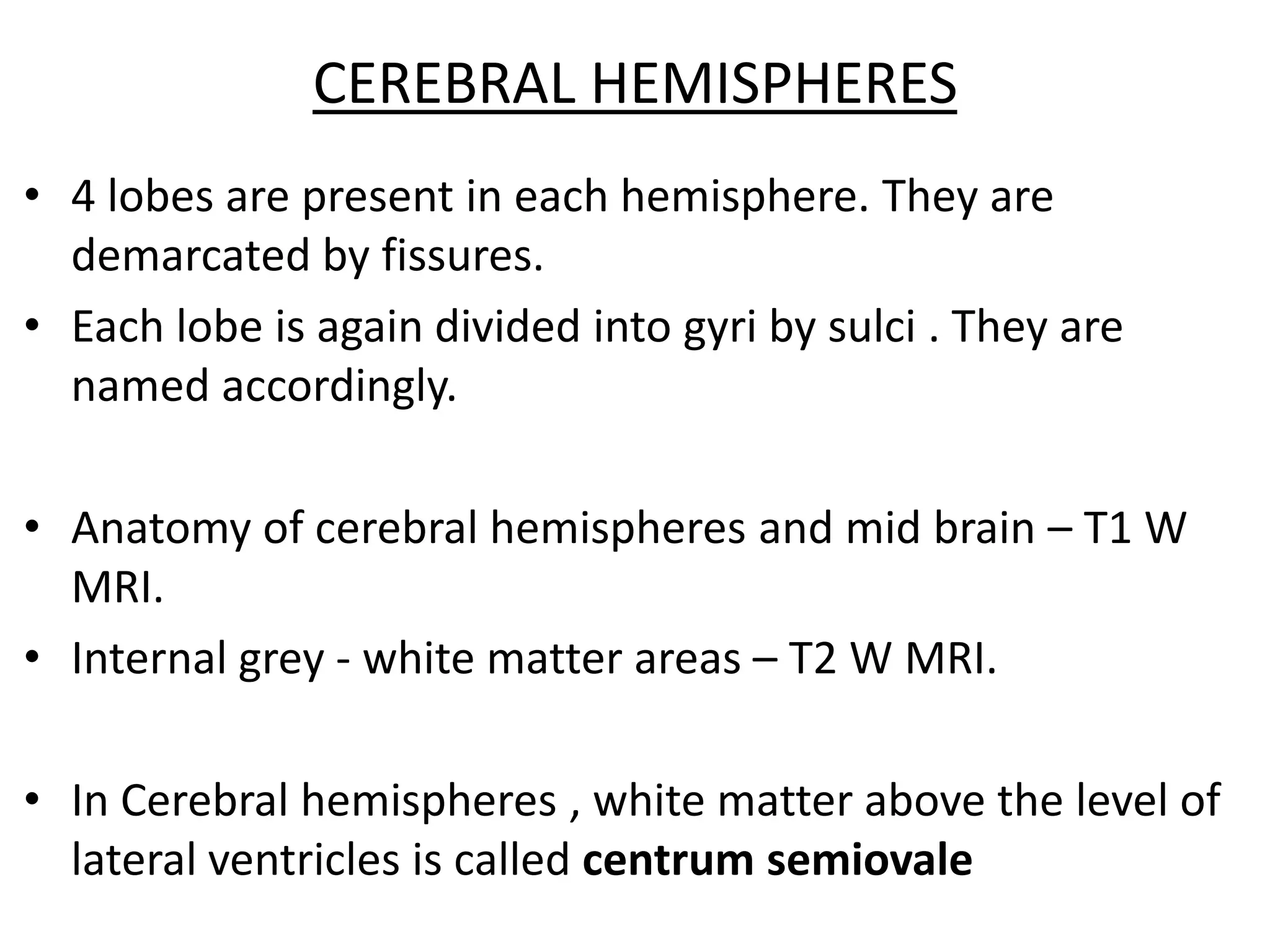 CEREBRAL HEMISPHERES
• 4 lobes are present in each hemisphere. They are
  demarcated by fissures.
• Each lobe is again divided into gyri by sulci . They are
  named accordingly.

• Anatomy of cerebral hemispheres and mid brain – T1 W
  MRI.
• Internal grey - white matter areas – T2 W MRI.

• In Cerebral hemispheres , white matter above the level of
  lateral ventricles is called centrum semiovale
 