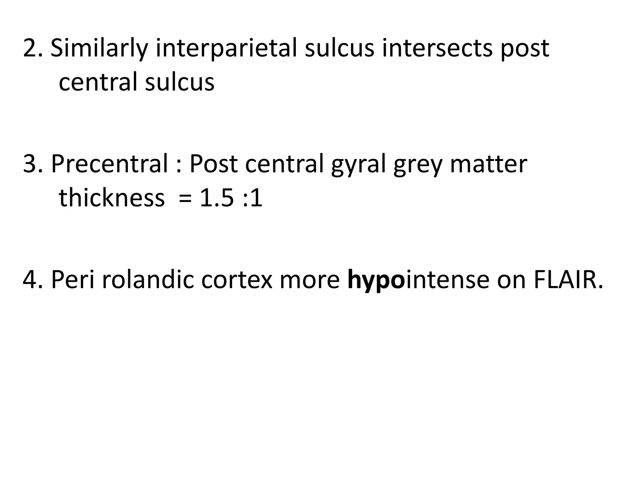 2. Similarly interparietal sulcus intersects post
    central sulcus

3. Precentral : Post central gyral grey matter
    thickness = 1.5 :1

4. Peri rolandic cortex more hypointense on FLAIR.
 