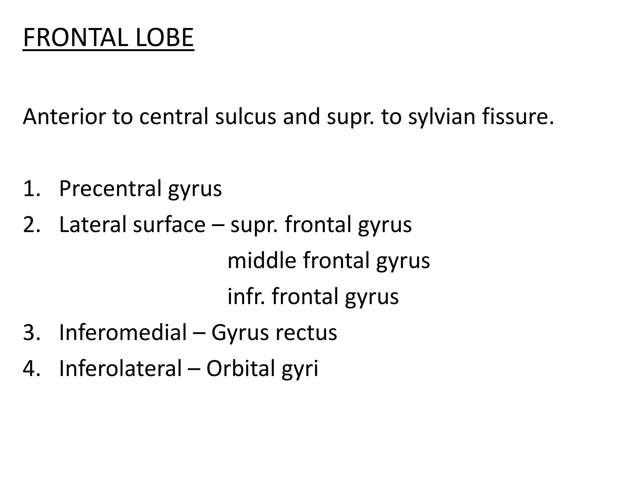 FRONTAL LOBE

Anterior to central sulcus and supr. to sylvian fissure.

1. Precentral gyrus
2. Lateral surface – supr. frontal gyrus
                     middle frontal gyrus
                     infr. frontal gyrus
3. Inferomedial – Gyrus rectus
4. Inferolateral – Orbital gyri
 