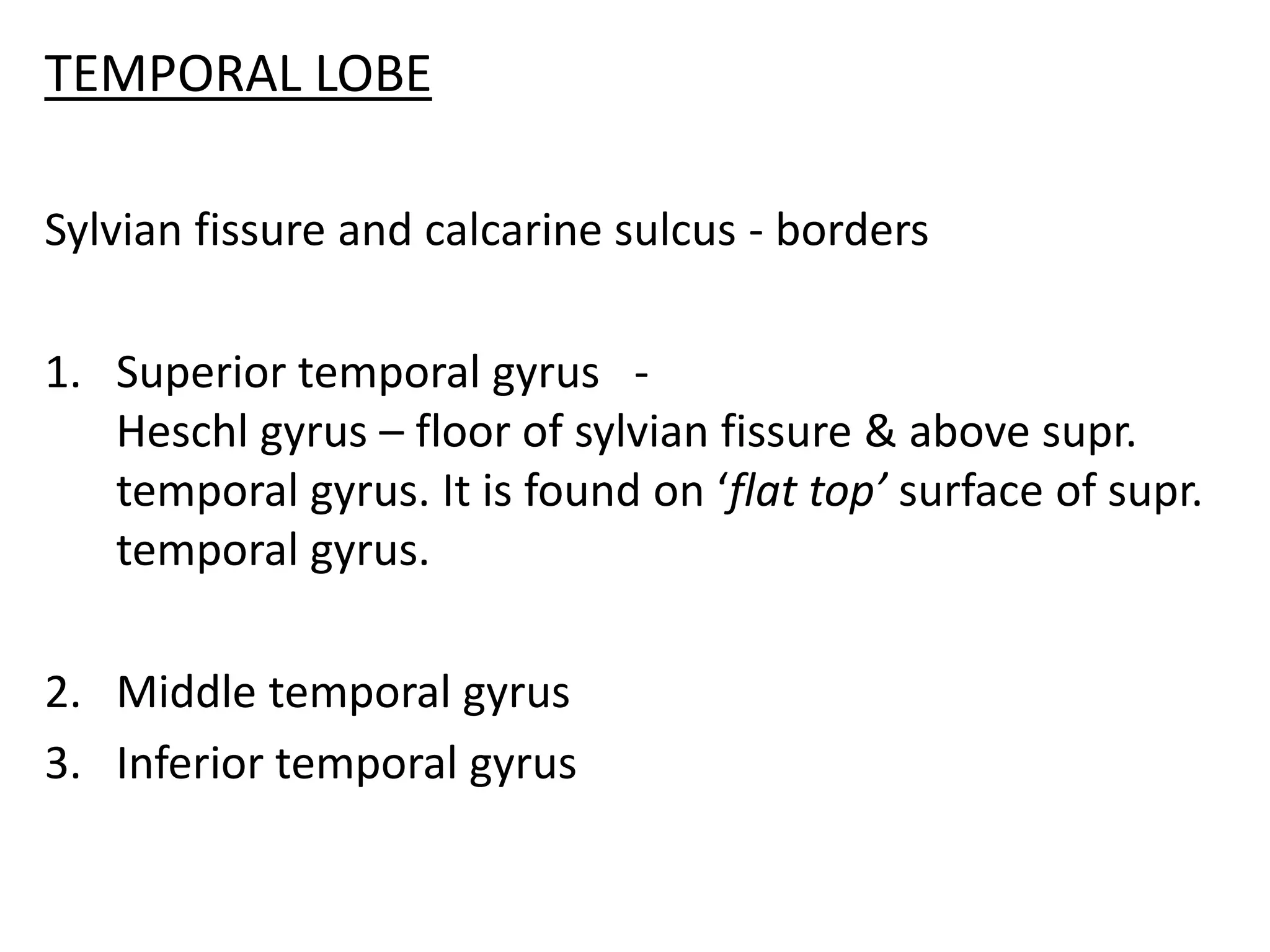 TEMPORAL LOBE

Sylvian fissure and calcarine sulcus - borders

1. Superior temporal gyrus -
   Heschl gyrus – floor of sylvian fissure & above supr.
   temporal gyrus. It is found on ‘flat top’ surface of supr.
   temporal gyrus.

2. Middle temporal gyrus
3. Inferior temporal gyrus
 