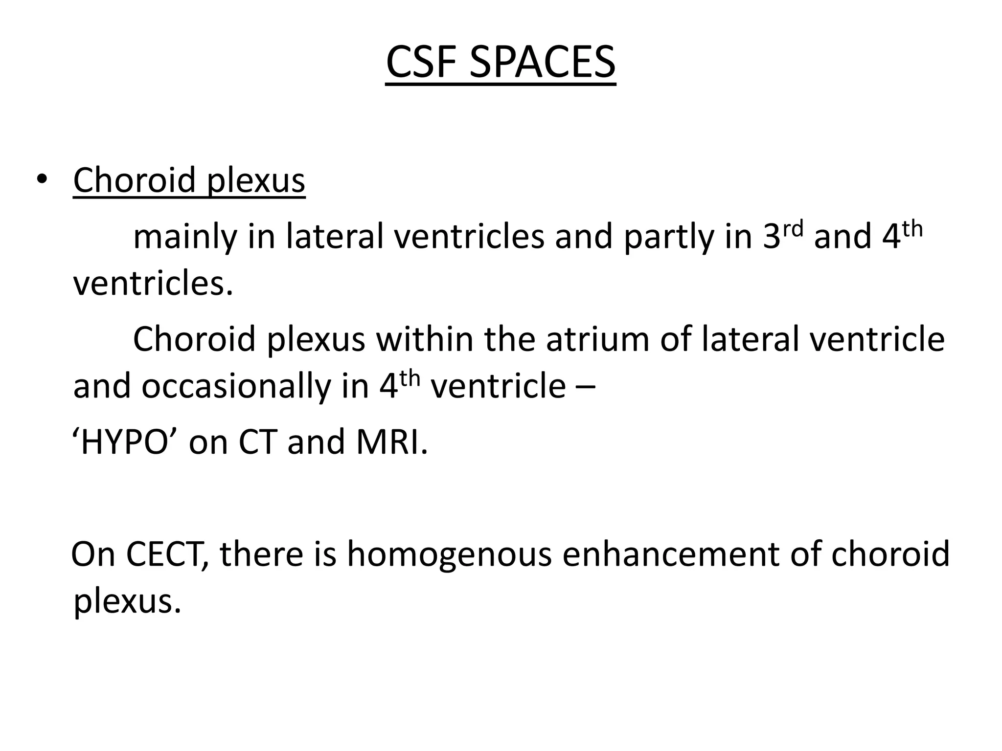 CSF SPACES

• Choroid plexus
     mainly in lateral ventricles and partly in 3rd and 4th
  ventricles.
     Choroid plexus within the atrium of lateral ventricle
  and occasionally in 4th ventricle –
  ‘HYPO’ on CT and MRI.

  On CECT, there is homogenous enhancement of choroid
  plexus.
 
