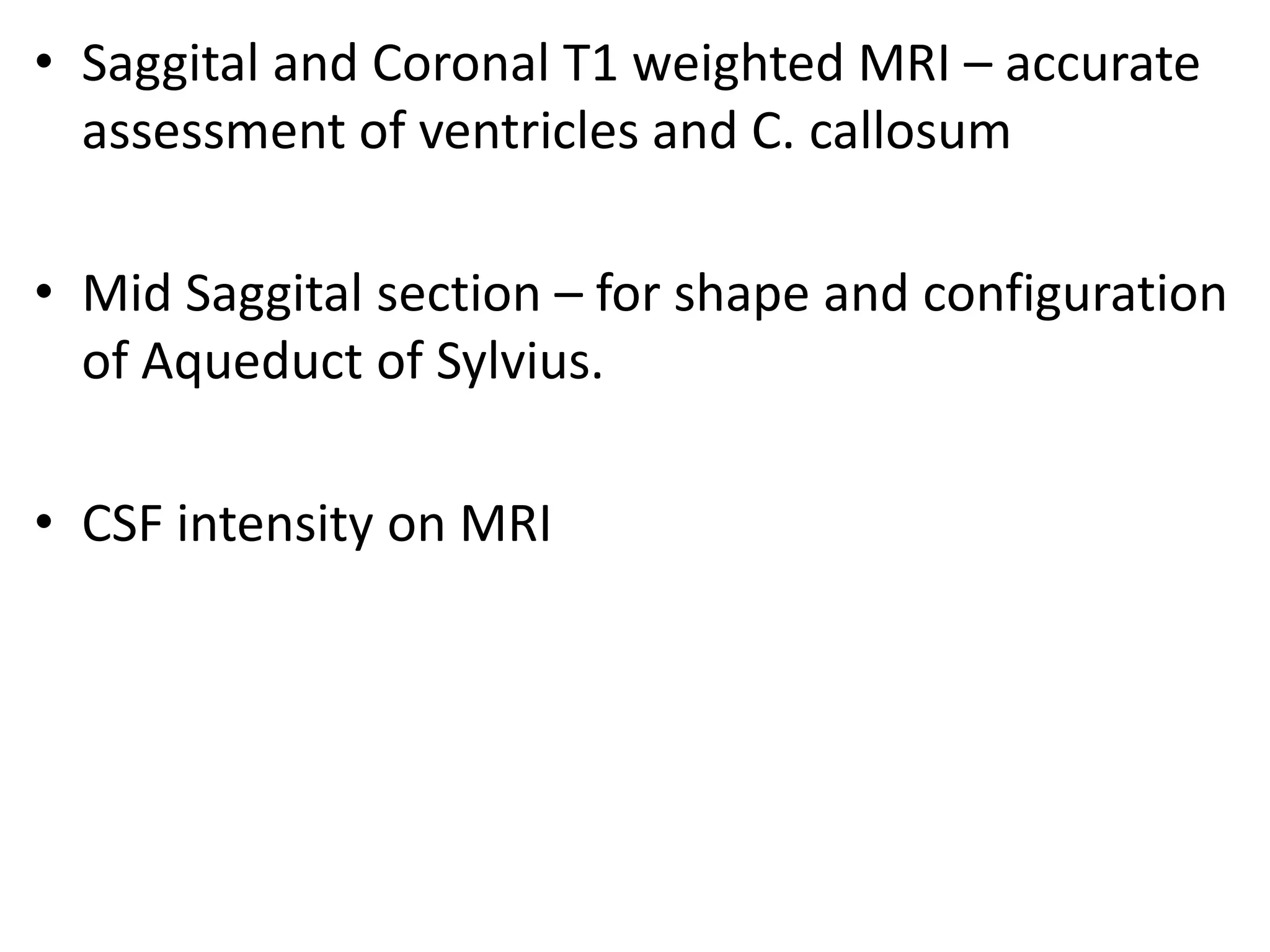 • Saggital and Coronal T1 weighted MRI – accurate
  assessment of ventricles and C. callosum

• Mid Saggital section – for shape and configuration
  of Aqueduct of Sylvius.

• CSF intensity on MRI
 