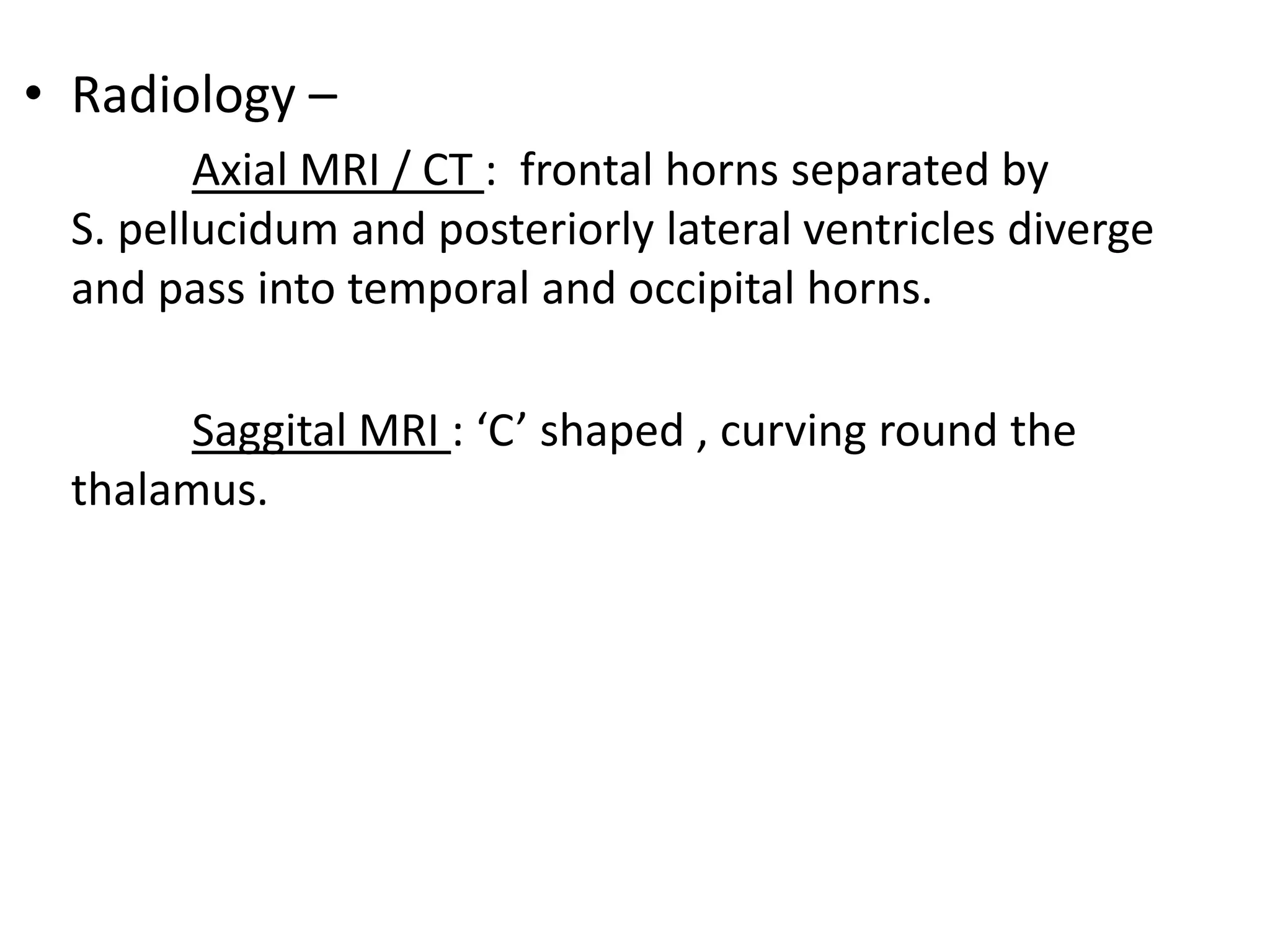 • Radiology –
        Axial MRI / CT : frontal horns separated by
 S. pellucidum and posteriorly lateral ventricles diverge
 and pass into temporal and occipital horns.

       Saggital MRI : ‘C’ shaped , curving round the
 thalamus.
 