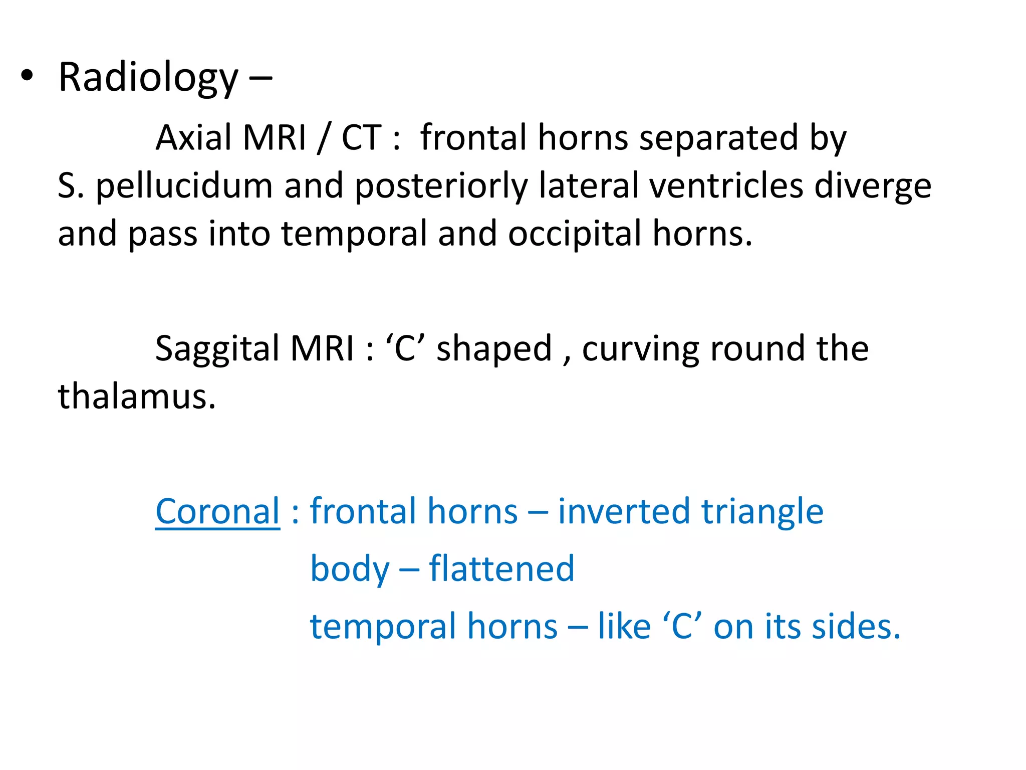 • Radiology –
        Axial MRI / CT : frontal horns separated by
 S. pellucidum and posteriorly lateral ventricles diverge
 and pass into temporal and occipital horns.

       Saggital MRI : ‘C’ shaped , curving round the
 thalamus.

       Coronal : frontal horns – inverted triangle
                 body – flattened
                 temporal horns – like ‘C’ on its sides.
 