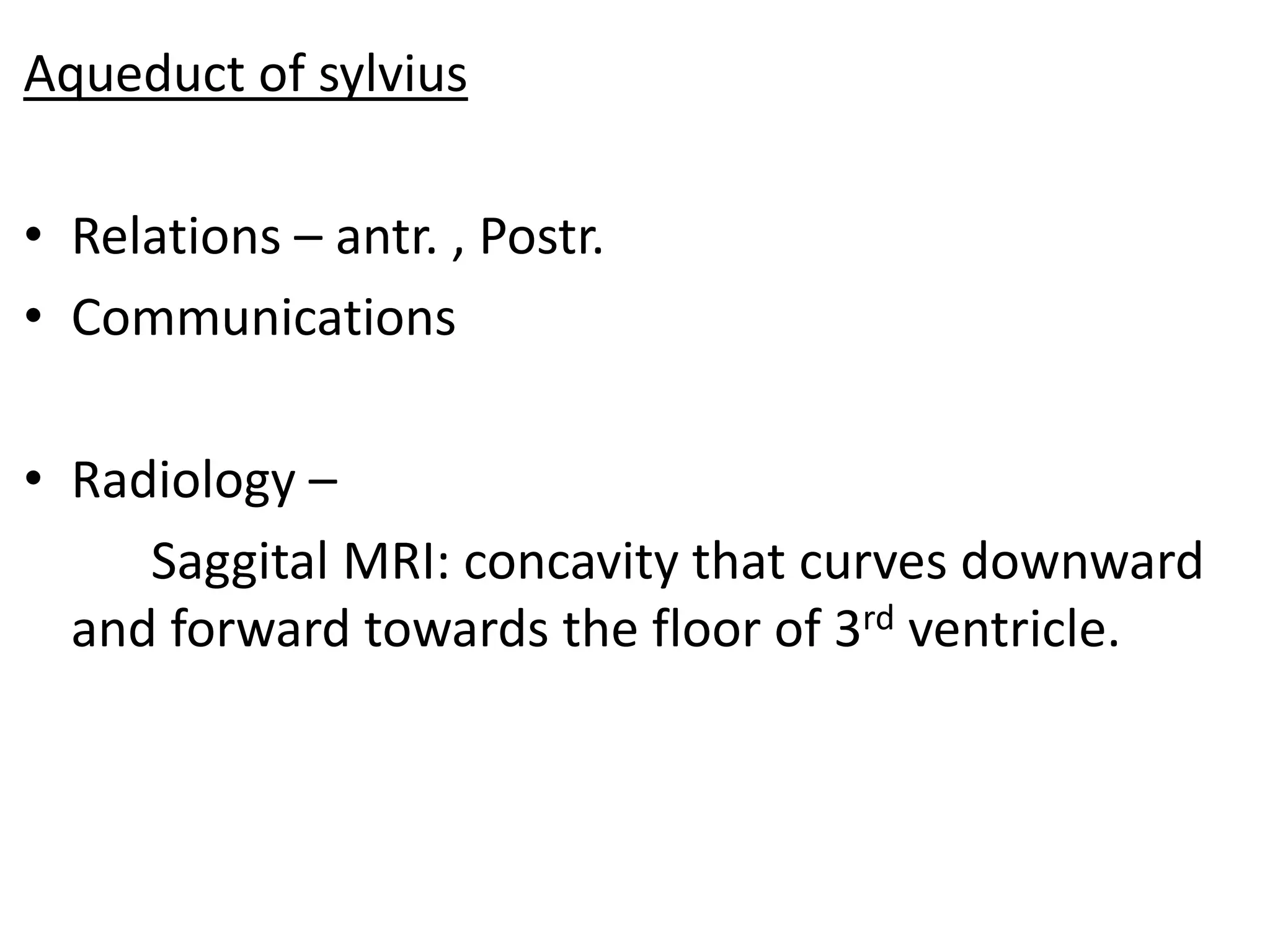 Aqueduct of sylvius

• Relations – antr. , Postr.
• Communications

• Radiology –
     Saggital MRI: concavity that curves downward
  and forward towards the floor of 3rd ventricle.
 