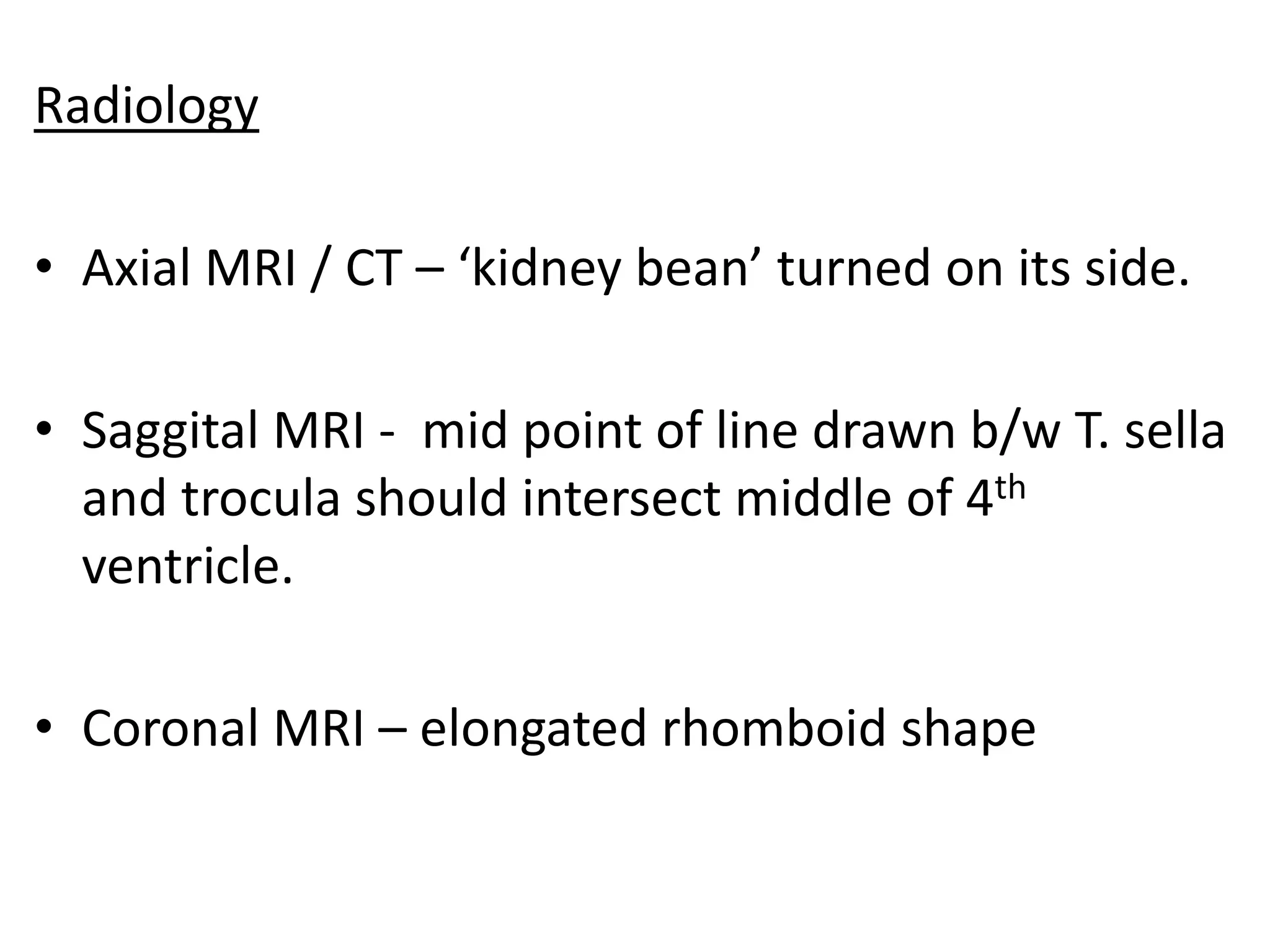 Radiology

• Axial MRI / CT – ‘kidney bean’ turned on its side.

• Saggital MRI - mid point of line drawn b/w T. sella
  and trocula should intersect middle of 4th
  ventricle.

• Coronal MRI – elongated rhomboid shape
 