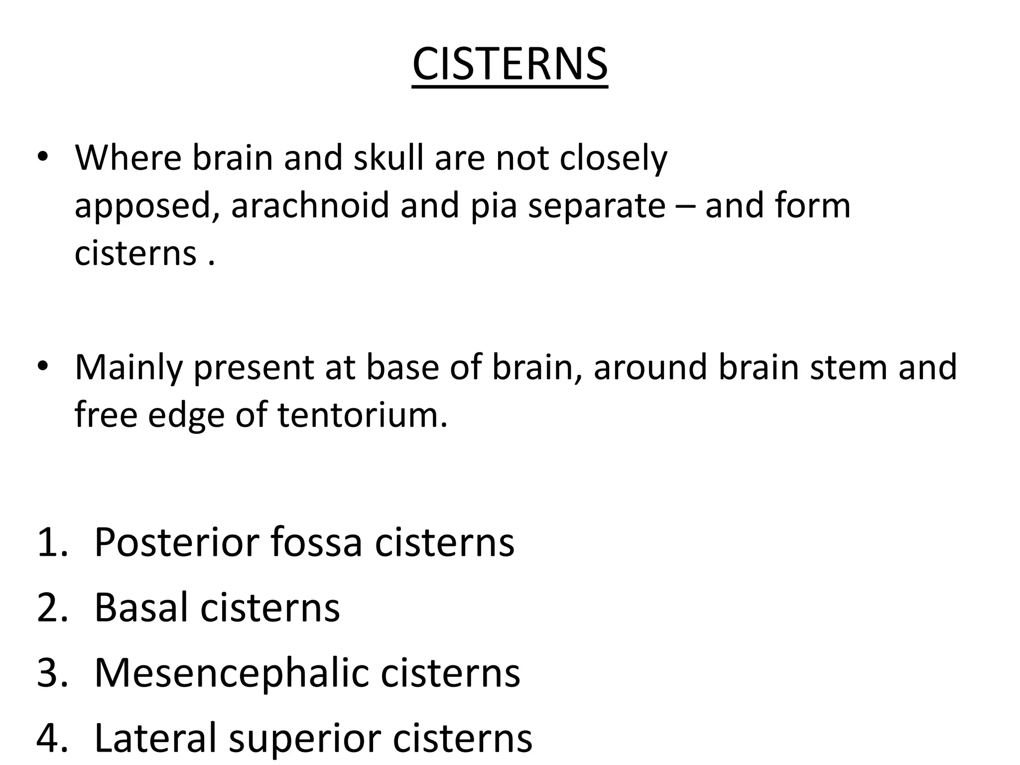 CISTERNS
• Where brain and skull are not closely
  apposed, arachnoid and pia separate – and form
  cisterns .

• Mainly present at base of brain, around brain stem and
  free edge of tentorium.


1.   Posterior fossa cisterns
2.   Basal cisterns
3.   Mesencephalic cisterns
4.   Lateral superior cisterns
 