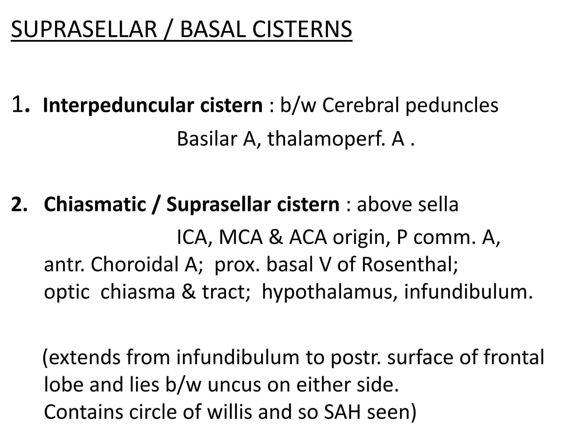 SUPRASELLAR / BASAL CISTERNS

1. Interpeduncular cistern : b/w Cerebral peduncles
                 Basilar A, thalamoperf. A .

2. Chiasmatic / Suprasellar cistern : above sella
                 ICA, MCA & ACA origin, P comm. A,
   antr. Choroidal A; prox. basal V of Rosenthal;
   optic chiasma & tract; hypothalamus, infundibulum.

   (extends from infundibulum to postr. surface of frontal
   lobe and lies b/w uncus on either side.
   Contains circle of willis and so SAH seen)
 