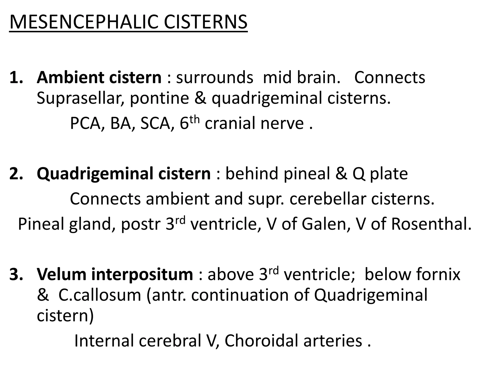 MESENCEPHALIC CISTERNS

1. Ambient cistern : surrounds mid brain. Connects
   Suprasellar, pontine & quadrigeminal cisterns.
       PCA, BA, SCA, 6th cranial nerve .

2. Quadrigeminal cistern : behind pineal & Q plate
        Connects ambient and supr. cerebellar cisterns.
 Pineal gland, postr 3rd ventricle, V of Galen, V of Rosenthal.

3. Velum interpositum : above 3rd ventricle; below fornix
   & C.callosum (antr. continuation of Quadrigeminal
   cistern)
        Internal cerebral V, Choroidal arteries .
 